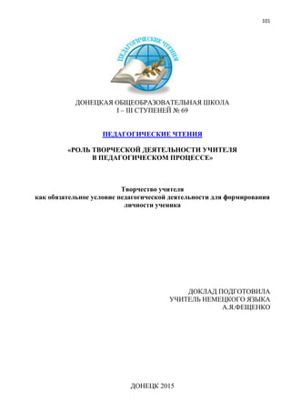 101
ДОНЕЦКАЯ ОБЩЕОБРАЗОВАТЕЛЬНАЯ ШКОЛА
І – ІІІ СТУПЕНЕЙ № 69
ПЕДАГОГИЧЕСКИЕ ЧТЕНИЯ
«РОЛЬ ТВОРЧЕСКОЙ ДЕЯТЕЛЬНОСТИ УЧИТЕЛЯ
В ПЕДАГОГИЧЕСКОМ ПРОЦЕССЕ»
Творчество учителя
как обязательное условие педагогической деятельности для формирования
личности ученика
ДОКЛАД ПОДГОТОВИЛА
УЧИТЕЛЬ НЕМЕЦКОГО ЯЗЫКА
А.Я.ФЕЩЕНКО
ДОНЕЦК 2015
 