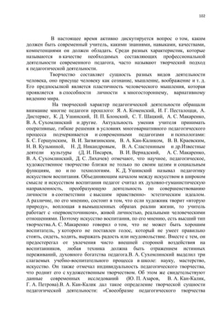 102
В настоящее время активно дискутируется вопрос о том, каким
должен быть современный учитель, какими знаниями, навыками, качествами,
компетенциями он должен обладать. Среди разных характеристик, которые
называются в качестве необходимых составляющих профессиональной
деятельности современного педагога, часто называют творческий подход
к педагогической деятельности.
Творчество составляет сущность разных видов деятельности
человека, оно присуще человеку как сознание, мышление, воображение и т. д.
Его предпосылкой является пластичность человеческого мышления, которая
проявляется в способности личности к многостороннему, вариативному
видению мира.
На творческий характер педагогической деятельности обращали
внимание многие педагоги прошлого: Я. А. Коменский, И. Г. Песталоцци, А.
Дистервег, К. Д. Ушинский, П. П. Блонский, С. Т. Шацкий, А. С. Макаренко,
В. А. Сухомлинский и другие. Актуальность умения учителя принимать
оперативные, гибкие решения в условиях многовариативного педагогического
процесса подчеркивается и современными педагогами и психологами:
Б. С. Гершунским, В. И. Загвязинским, В. А. Кан-Каликом, В. В. Краевским,
Н. В. Кузьминой, Н. Д. Никандровым, В. А. Сластениным и др.Известные
деятели культуры (Д. И. Писарев, В. И. Вернадский, А. С. Макаренко,
В. А. Сухомлинский, Д. С. Лихачев) отмечают, что научное, педагогическое,
художественное творчество близки не только по своим целям и социальным
функциям, но и по технологиям. К. Д. Ушинский называл педагогику
искусством воспитания. Объединяющим началом между искусством в широком
смысле и искусством воспитания педагог считал их духовно-гуманистическую
направленность, преобразующую деятельность по совершенствованию
личности в соответствии с высшим нравственно- эстетическим идеалом.
А различие, по его мнению, состоит в том, что если художник творит «вторую
природу», воплощая в вымышленных образах реалии жизни, то учитель
работает с «первоисточником», живой личностью, реальными человеческими
отношениями. Поэтому искусство воспитания, по его мнению, есть высший тип
творчества.А. С. Макаренко говорил о том, что не может быть хорошим
воспитатель, у которого не поставлен голос, который не умеет правильно
стоять, сидеть, ходить, выражать радость или неудовольствие. Вместе с тем, он
предостерегал от увлечения чисто внешней стороной воздействия на
воспитанников, любая техника должна быть отражением истинных
переживаний, духовного богатства педагога.В. А. Сухомлинский выделил три
слагаемых учебно-воспитательного процесса в школе: науку, мастерство,
искусство. Он также отмечал индивидуальность педагогического творчества,
что роднит его с художественным творчеством. Об этом же свидетельствуют
данные современных исследований (Ю. П. Азаров, В. А. Кан-Калик,
Г. А. Петрова).В. А. Кан-Калик дал такое определение творческой сущности
педагогической деятельности: «Своеобразие педагогического творчества
 