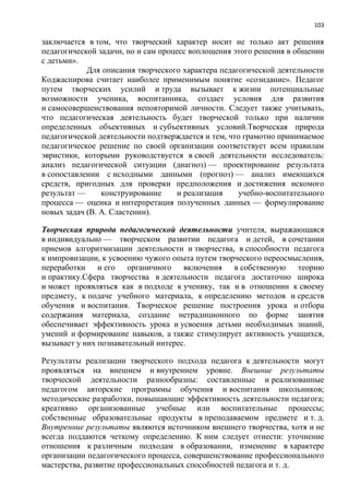 103
заключается в том, что творческий характер носит не только акт решения
педагогической задачи, но и сам процесс воплощения этого решения в общении
с детьми».
Для описания творческого характера педагогической деятельности
Коджаспирова считает наиболее применимым понятие «созидание». Педагог
путем творческих усилий и труда вызывает к жизни потенциальные
возможности ученика, воспитанника, создает условия для развития
и самосовершенствования неповторимой личности. Следует также учитывать,
что педагогическая деятельность будет творческой только при наличии
определенных объективных и субъективных условий.Творческая природа
педагогической деятельности подтверждается и тем, что грамотно принимаемое
педагогическое решение по своей организации соответствует всем правилам
эвристики, которыми руководствуется в своей деятельности исследователь:
анализ педагогической ситуации (диагноз) — проектирование результата
в сопоставлении с исходными данными (прогноз) — анализ имеющихся
средств, пригодных для проверки предположения и достижения искомого
результат — конструирование и реализация учебно-воспитательного
процесса — оценка и интерпретация полученных данных — формулирование
новых задач (В. А. Сластенин).
Творческая природа педагогической деятельности учителя, выражающаяся
в индивидуально — творческом развитии педагога и детей, в сочетании
приемов алгоритмизации деятельности и творчества, в способности педагога
к импровизации, к усвоению чужого опыта путем творческого переосмысления,
переработки и его органичного включения в собственную теорию
и практику.Сфера творчества в деятельности педагога достаточно широка
и может проявляться как в подходе к ученику, так и в отношении к своему
предмету, к подаче учебного материала, к определению методов и средств
обучения и воспитания. Творческое решение построения урока и отбора
содержания материала, создание нетрадиционного по форме занятия
обеспечивает эффективность урока и усвоения детьми необходимых знаний,
умений и формирование навыков, а также стимулирует активность учащихся,
вызывает у них познавательный интерес.
Результаты реализации творческого подхода педагога к деятельности могут
проявляться на внешнем и внутреннем уровне. Внешние результаты
творческой деятельности разнообразны: составленные и реализованные
педагогом авторские программы обучения и воспитания школьников;
методические разработки, повышающие эффективность деятельности педагога;
креативно организованные учебные или воспитательные процессы;
собственные образовательные продукты в преподаваемом предмете и т. д.
Внутренние результаты являются источником внешнего творчества, хотя и не
всегда поддаются четкому определению. К ним следует отнести: уточнение
отношения к различным подходам в образовании, изменение в характере
организации педагогического процесса, совершенствование профессионального
мастерства, развитие профессиональных способностей педагога и т. д.
 