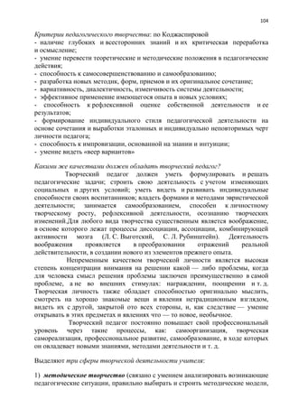 104
Критерии педагогического творчества: по Коджаспировой
- наличие глубоких и всесторонних знаний и их критическая переработка
и осмысление;
- умение перевести теоретические и методические положения в педагогические
действия;
- способность к самосовершенствованию и самообразованию;
- разработка новых методик, форм, приемов и их оригинальное сочетание;
- вариативность, диалектичность, изменчивость системы деятельности;
- эффективное применение имеющегося опыта в новых условиях;
- способность к рефлексивной оценке собственной деятельности и ее
результатов;
- формирование индивидуального стиля педагогической деятельности на
основе сочетания и выработки эталонных и индивидуально неповторимых черт
личности педагога;
- способность к импровизации, основанной на знании и интуиции;
- умение видеть «веер вариантов»
Какими же качествами должен обладать творческий педагог?
Творческий педагог должен уметь формулировать и решать
педагогические задачи; строить свою деятельность с учетом изменяющих
социальных и других условий; уметь видеть и развивать индивидуальные
способности своих воспитанников; владеть формами и методами эвристической
деятельности; занимается самообразованием, способен к личностному
творческому росту, рефлексивной деятельности, осознанию творческих
изменений.Для любого вида творчества существенным является воображение,
в основе которого лежат процессы диссоциации, ассоциации, комбинирующей
активности мозга (Л. С. Выготский, С. Л. Рубинштейн). Деятельность
воображения проявляется в преобразовании отражений реальной
действительности, в создании нового из элементов прежнего опыта.
Непременным качеством творческой личности является высокая
степень концентрации внимания на решении какой — либо проблемы, когда
для человека смысл решения проблемы заключен преимущественно в самой
проблеме, а не во внешних стимулах: награждении, поощрении и т. д.
Творческая личность также обладает способностью оригинально мыслить,
смотреть на хорошо знакомые вещи и явления нетрадиционным взглядом,
видеть их с другой, закрытой ото всех стороны, и, как следствие — умение
открывать в этих предметах и явлениях что — то новое, необычное.
Творческий педагог постоянно повышает свой профессиональный
уровень через такие процессы, как: самоорганизация, творческая
самореализация, профессиональное развитие, самообразование, в ходе которых
он овладевает новыми знаниями, методами деятельности и т. д.
Выделяют три сферы творческой деятельности учителя:
1) методическое творчество (связано с умением анализировать возникающие
педагогические ситуации, правильно выбирать и строить методические модели,
 