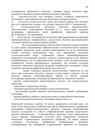 106
и сторонников проблемного обучения. ставящих задачу обучения через
отыскание и решение научных проблем изучаемого предмета;
4) методологический, суть которого состоит в переводе деятельности
школьников с традиционной системы обучения на метапредметную;
5) личностно-гуманистический, когда для педагога важно, что обучение
идет не «с предметом к детям», а «с детьми к предмету» (Ш. А. Амонашвили);
6) коммуникационный, ккоторому относятся организационно-
деятельностные, коммунарские методики и т. д., когда через внешнюю
мотивировку деятельность детей приобретает творческий характер
(И. П. Иванов, С. Н. Лысенкова);
7) философский, где творчество детей имеет ярко выраженную внутреннюю
мировоззренческую направленность, а результаты обучения рассматриваются
с позиции личностного самосозидания ученика.
Все выделенные подходы так или иначе позволяли педагогам выйти
за узкие рамки традиционного образовательного и воспитательного процесса
и развивать творчество детей, которое ориентировало их не на впитывание
знаний в готовом и неизменном виде, а на критическое мышление
и самостоятельный поиск и присвоение нового знания.Формирование
творческой составляющей личности педагога осуществляется в как процессе
самообразования, так и в образовательном процессе в вузе. В педагогическом
университете должен формироваться специалист, для которого культура,
искусство, творчество становятся насущной потребностью, составляют основу
успешного овладения профессиональной деятельностью.
Говоря о процессе развития педагогического творчества (в том
числе при подготовке будущего педагога в вузе) можно отметить, что он
является сложным и многофакторным, зависит от многих условий.
В литературе определены следующие условия развития творчества педагога:
- уровень педагогической компетентности учителя, его педагогического
мышления;
- стремление к творческому поиску;
- владение педагогической техникой, педагогический опыт;
- достаточный уровень развития интеллектуальных умений, воображения
и интуиции;
- видение проблем, гибкость, самостоятельность и критичность мышления;
- психологическая безопасность, атмосфера открытости и т. д.
Творческий потенциал педагога не всегда проявляется в полной мере, что
может быть обусловлено особенностями среды образовательного учреждения,
организации учебно-воспитательного процесса, основами взаимодействия
педагога и студентов и т. д.Часто в образовательном процессе используется
система объяснительно — иллюстративного обучения, когда преподаватель
только передает информацию в готовом виде посредством словесного
объяснения с привлечением наглядности (например, во время лекции),
а учащиеся полученную информацию воспринимают, заучивают
и воспроизводят (на семинарских и практических занятиях), не оказывает
 