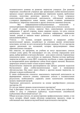 107
положительного влияния на развитие творчества учащихся. Для развития
творческих способностей учащихся при организации учебно-воспитательного
процесса следует применять разнообразные творческие задания, проблемные
ситуации, подготовку различных проектов и т. д. Только в процессе
самостоятельной мыслительной деятельности, собственной активности
у учащихся формируются новые знания, умения и навыки, развиваются
способности, творческое мышление и другие личностно значимые качества.
Век информационно-коммуникативных технологий и
компьютеризации образования изменил и усложнил роль учителя в школе.
С одной стороны, учитель перестал быть единственным источником
информации. С другой стороны, можно уверенно сказать, что роль учителя
увеличилась, поскольку способность усвоения информации, применение
знаний, умений и навыков может развиться с помощью учителя и его
каждодневной работы.
Учитель – это человек, который организует и направляет учебно-
воспитательный процесс, воздействует на учеников своими личностными
качествами, поэтому на него возлагаются большие надежды. От его мастерства
зависит реализация тех положений, которые предусматривают новые
образовательные стандарты.
Как известно, ни программа, ни учебник не могут предоставить учитель
готовую схему урока. Он конструирует его сам, поэтому определение цели
урока, выбор приѐмов и методов обучения – дело самого учителя. Гармоничные
компоненты урока – дело нелѐгкое, но творческое. Именно поэтому проблема
творчества на уроке в эпоху ИКТ, планшетов, ноутбуков, а также, упражнений
на интерактивной доске приобретает сейчас более важное значение. Воспитать
творческую личность может только педагог-творец. [5]
Педагогическое творчество рассматривается как процесс решения педагогом
бесчисленного ряда учебно-воспитательных задач в меняющихся
обстоятельствах. Оно имеет много общего с другими видами творчества, но
обладает и рядом особенностей.
К таким особенностям относятся: нацеленность творческой деятельности на
формирование личности ученика; стремление учителя к положительным
результатам; необходимость управлять своим психическим состоянием,
вызвать творческий настрой.
Творческая деятельность достигается на основе приобретѐнного учителем
мастерства. [3]
От чего же зависит уровень педагогического мастерства?
Ещѐ А.Дистервег считал, что его не может быть без ―знания дела (объекта),
любви к делу и учащемуся (субъекту), педагогических способностей
(субъективно-объективный метод)‖. [2]
Общая культура учителя, его разносторонние профессиональные знания, в том
числе истории, общей теории обучения конкретному предмету, опора на
собственный опыт является научной базой педагогического мастерства.
 