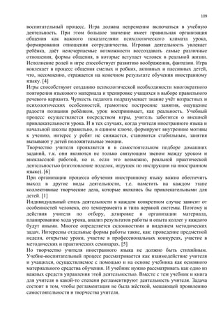 109
воспитательный процесс. Игра должна непременно включаться в учебную
деятельность. При этом большое значение имеет правильная организация
общения как важного показателями психологического климата урока,
формирования отношения сотрудничества. Игровая деятельность увлекает
ребѐнка, даѐт неисчерпаемые возможности воссоздавать самые различные
отношения, формы общения, в которые вступает человек в реальной жизни.
Исполнение ролей в игре способствует развитию воображения, фантазии. Игра
вовлекает в процесс общения смелых и робких, активных и пассивных детей,
что, несомненно, отражается на конечном результате обучения иностранному
языку. [4]
Игры способствуют созданию психологической необходимости многократного
повторения языкового материала и тренировке учащихся в выборе правильного
речевого варианта. Чуткость педагога подразумевает знание учѐт возрастных и
психологических особенностей, грамотное построение занятия, ощущение
радости познания ребѐнком, урок воспринимает, как реальность. Учебный
процесс осуществляется посредством игры, учитель заботится о внешней
привлекательности урока. И в тех случаях, когда учителя иностранного языка и
начальной школы правильно, в едином ключе, формируют внутренние мотивы
к учению, интерес у ребят не снижается, становится стабильным, занятия
вызывают у детей положительные эмоции.
Творчество учителя проявляется и в самостоятельном подборе домашних
заданий, т.к. они являются не только связующим звеном между уроком и
внеклассной работой, но и. если это возможно, реальной практической
деятельностью (изготовление поделок, игрушек по инструкции на иностранном
языке). [6]
При организации процесса обучения иностранному языку важно обеспечить
выход в другие виды деятельности, т.е. наметить на каждом этапе
коллективные творческие дела, которые являлись бы привлекательными для
детей. [1]
Индивидуальный стиль деятельности в каждом конкретном случае зависит от
особенностей человека, его темперамента и типа нервной системы. Поэтому и
действия учителя по отбору, дозировке и организации материала,
планированию хода урока, анализ результатов работы и опыта коллег у каждого
будут иными. Многое определяется склонностями и видением методических
задач. Интересны отдельные формы работы такие, как: проведение предметной
недели, открытые уроки, участие в профессиональных конкурсах, участие в
методических и практических семинарах. [5]
Но творчество учителя иностранного языка не должно быть стихийным.
Учебно-воспитательный процесс рассматривается как взаимодействие учителя
и учащихся, осуществляемое с помощью и на основе учебника как основного
материального средства обучения. И учебник нужно рассматривать как одно из
важных средств управления этой деятельностью. Вместе с тем учебник и книга
для учителя в какой-то степени регламентируют деятельность учителя. Задача
состоит в том, чтобы регламентация не была жѐсткой, мешающей проявлению
самостоятельности и творчества учителя.
 