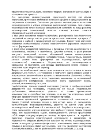 11
продуктивности деятельности, понимание творцом значения его деятельности в
педагогическом процессе.
Для психологии индивидуальность представляет интерес как объект
воспитания, требующий применения комплекса средств и методов развития еѐ
творческого потенциала. Психология раскрывает закономерности воспитания
индивидуальности с учѐтом возрастных особенностей человека. Если считать
индивидуальное начало наиболее существенным моментом, то тогда развитие
индивидуально неповторимой личности каждого человека является
обязательной задачей воспитания.
В этой связи конкретная разработка проблемы формирования психологической
творческой индивидуальности учителя предполагает выяснение критериев еѐ
появления в учебной и педагогической деятельности. Знание таких критериев
составляет психологическое условие педагогического управления процессом
такого формирования.
В тоже время существуют талантливые и бездарные учителя, коллективисты и
конфликтные, любимые и нелюбимые. Другими словами, в роли учителя
выступает конкретный индивид, обладающий своими неповторимыми
личностными психологическими характеристиками. Следовательно, каждый
учитель должен быть сформирован как индивидуальность, субъект
педагогической деятельности. Формирование же индивидуальности
неотделимо от творчества. Сам процесс формирования нового сознания и
мышления носит творческий характер.
Творчество в собственном смысле слова начинается там, где человек не может
действовать по-старому. По отношению к творчеству, корни которого лежат в
вынужденном приспособлении человека к изменившейся обстановке, к более
высокому уровню нужно отнести творчество, основанное на осознаваемой
необходимости непрерывного обновления опыта, постоянному поиску
решений, отвечающих сути задачи.
Необходимость психологической подготовки учителя к профессиональной
деятельности как творчеству, обусловлена не только объективными
требованиями общественного развития, не только сущностными
возможностями и способностями человека, но и, как уже отмечалось, самой
природой педагогического труда как творческого процесса.
Достижение оптимальной продуктивности педагогической деятельности у
разных учителей возможна только в том случае, когда их деятельность
психологически индивидуализирована, строится на основе учѐта своих
индивидуальных особенностей и возможностей. Выработка индивидуального
стиля деятельности учителя позволяет ему наиболее успешно решать стоящие
перед ним педагогические задачи. Индивидуальность учителя представляет
собой такую саморегулирующую систему, которая приводит к выработке
различных способов педагогической деятельности в зависимости от
обстоятельств, ситуации. Психологами доказано, что именно индивидуальность
личности выступает условием продуктивного использования своих внутренних
ресурсов в различных сферах деятельности. При этом происходит достижение
высоких результатов, а так же развитие собственной личности.[1, с.212]
 