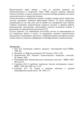 110
Предоставление права выбора - один из способов развития его
самостоятельности и творчества. Через УМК делается попытка побудить
учителя поставить и самого учащегося в ситуацию выбора, развивая тем самым
самостоятельность и творчество ученика.
Самостоятельность, самобытность именно та сфера, которая питает творчество,
поэтому думающий, творчески работающий учитель ―не будет перенимать
нововведения до тех пор, пока сам не поймѐт суть внедряемой идеи. Именно
глубокое понимание педагогической сущности методов и приѐмов работы,
рекомендуемых методистами, обеспечивают учителю подлинную свободу в
реализации его практической деятельности‖.[5]
Следует признать, что современная подготовка учителя не ориентирована на
его творческую работу в школе, на вооружение умением самостоятельно
преодолевать возникающие трудности. Совершенствование мастерства учителя
осуществляется в процессе непрерывного самообразования и самовоспитания.
Литература.
1. Бим И.Л. Концепция учебного предмета ―иностранный язык‖//ИЯШ.-
1989. №1
2. Дистервег А. Избр.пед.сочинения.-М.:Учпедгиз, 1956. с.326
3. Загвягинский В.И. Развитие педагогического творчества учителей.-
М.:Знание, 1985
4. Пономарѐва В.В. Творческий поиск московских учителей. // ИЯШ.-1989.-
№5 стр. 6-8
5. Садомова Л.В. К проблеме творчества учителя иностранного языка.//
ИЯШ. -1989. №6 1989. стр. 13-19
6. Скалкова Я.С. От теории к практике обучения в средней
общеобразовательной школе. -М., 1983. с.17
 