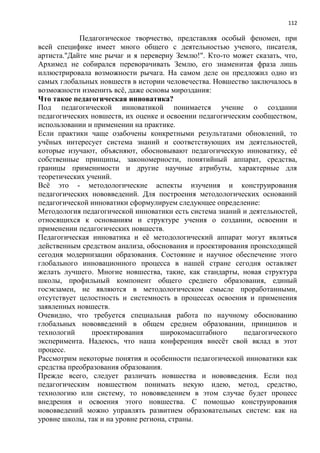 112
Педагогическое творчество, представляя особый феномен, при
всей специфике имеет много общего с деятельностью ученого, писателя,
артиста."Дайте мне рычаг и я переверну Землю!". Кто-то может сказать, что,
Архимед не собирался переворачивать Землю, его знаменитая фраза лишь
иллюстрировала возможности рычага. На самом деле он предложил одно из
самых глобальных новшеств в истории человечества. Новшество заключалось в
возможности изменить всѐ, даже основы мироздания:
Что такое педагогическая инноватика?
Под педагогической инноватикой понимается учение о создании
педагогических новшеств, их оценке и освоении педагогическим сообществом,
использовании и применении на практике.
Если практики чаще озабочены конкретными результатами обновлений, то
учѐных интересует система знаний и соответствующих им деятельностей,
которые изучают, объясняют, обосновывают педагогическую инноватику, еѐ
собственные принципы, закономерности, понятийный аппарат, средства,
границы применимости и другие научные атрибуты, характерные для
теоретических учений.
Всѐ это - методологические аспекты изучения и конструирования
педагогических нововведений. Для построения методологических оснований
педагогической инноватики сформулируем следующее определение:
Методология педагогической инноватики есть система знаний и деятельностей,
относящихся к основаниям и структуре учения о создании, освоении и
применении педагогических новшеств.
Педагогическая инноватика и еѐ методологический аппарат могут являться
действенным средством анализа, обоснования и проектирования происходящей
сегодня модернизации образования. Состояние и научное обеспечение этого
глобального инновационного процесса в нашей стране сегодня оставляет
желать лучшего. Многие новшества, такие, как стандарты, новая структура
школы, профильный компонент общего среднего образования, единый
госэкзамен, не являются в методологическом смысле проработанными,
отсутствует целостность и системность в процессах освоения и применения
заявленных новшеств.
Очевидно, что требуется специальная работа по научному обоснованию
глобальных нововведений в общем среднем образовании, принципов и
технологий проектирования широкомасштабного педагогического
эксперимента. Надеюсь, что наша конференция внесѐт свой вклад в этот
процесс.
Рассмотрим некоторые понятия и особенности педагогической инноватики как
средства преобразования образования.
Прежде всего, следует различать новшества и нововведения. Если под
педагогическим новшеством понимать некую идею, метод, средство,
технологию или систему, то нововведением в этом случае будет процесс
внедрения и освоения этого новшества. С помощью конструирования
нововведений можно управлять развитием образовательных систем: как на
уровне школы, так и на уровне региона, страны.
 