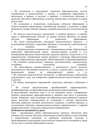 115
• По отношению к структурным элементам образовательных систем:
нововведения в целеполагании, в задачах, в содержании образования и
воспитания, в формах, в методах, в приѐмах, в технологиях обучения, в
средствах обучения и образования, в системе диагностики, в контроле, в оценке
результатов и т.д.
• По отношению к личностному становлению субъектов образования: в
области развития определѐнных способностей учеников и педагогов, в сфере
развития их знаний, умений, навыков, способов деятельности, компетентностей
и др.
• По области педагогического применения: в учебном процессе, в учебном
курсе, в образовательной области, на уровне системы обучения, на уровне
системы образования, в управлении образованием.
• По типам взаимодействия участников педагогического процесса : в
коллективном обучении, в групповом обучении, в тьюторстве, в репетиторстве,
в семейном обучении и т.д.
• По функциональным возможностям: нововведения-условия (обеспечивают
обновление образовательной среды, социокультурных условий и т.п.),
нововведения-продукты (педагогические средства, проекты, технологии и т.п.),
управленческие нововведения (новые решения в структуре образовательных
систем и управленческих процедурах, обеспечивающих их функционирование).
• По способам осуществления: плановые, систематические, периодические,
стихийные, спонтанные, случайные.
• По масштабности распространения: в деятельности одного педагога,
методического объединения педагогов, в школе, в группе школ, в регионе, на
федеральном уровне, на международном уровне и т.п.
• По социально-педагогической значимости: в образовательных учреждениях
определенного типа, для конкретных профессионально-типологических групп
педагогов.
• По объѐму новаторских мероприятий: локальные, массовые, глобальные и
т.п.
• По степени предполагаемых преобразований: корректирующие,
модифицирующие, модернизирующие, радикальные, революционные.
В предложенной типологии одна и та же инновация может одновременно
обладать несколькими характеристиками и занимать своѐ место в различных
блоках. Например, такая инновация как образовательная рефлексия учащихся
может выступать нововведением по отношению к системе диагностики
обучения, развитию способов деятельности учащихся, в учебном процессе, в
коллективном обучении, нововведением-условием, периодическим, в старшей
профильной школе, локальным, радикальным нововведением.
Особенности инноваций на уроке
Урок – традиционная ячейка образовательного процесса. Поскольку урок
отражает всю систему обучения, включающую еѐ философские, педагогические
и дидактические основания, то принципы инноватики подходят к
проектированию и реализации педагогических новшеств по отношению к уроку
так же, как и к системе образования в целом.
 