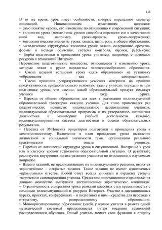 116
В то же время, урок имеет особенности, которые определяют характер
инноваций. Инновационным изменениям подлежат:
• само понятие «урок», его изменение по отношению к современной ситуации;
• типология урока (новые типы уроков способны перевести его в качественно
иной вид, например, уроки-проекты, уроки-погружения);
• методологические элементы урока: смысл, цели, роль в общем образовании;
• методические структурные элементы урока: задачи, содержание, средства,
формы и методы обучения, система контроля, оценки, рефлексии;
• форма подготовки и проведения урока учителем, например, с помощью
ресурсов и технологий Интернет.
Перечислим педагогические новшества, относящиеся к изменению урока,
которые лежат в русле парадигмы человекосообразного образования.
• Смена целевой установки урока «дать образование» на установку
«образование как самореализация».
• Смена принципа репродуктивного усвоения материала на принцип
продуктивности, предполагающего основную задачу учителя: определить при
подготовке урока, что именно, какой образовательный продукт создадут
ученики в ходе урока.
• Переход от общего образования для всех к реализации индивидуальной
образовательной траектории каждого ученика. Для этого применяется ряд
педагогических новшеств: индивидуальное целеполагание учеников,
индивидуальные образовательные программы и их утверждение, личностная
диагностика и мониторинг учебной деятельности каждого,
индивидуализированная система диагностики и оценки образовательных
результатов.
• Переход от ЗУНовских ориентиров подготовки и проведения урока к
компетентностному. Включение в план проведения урока выявление
личностной и социальной значимости темы, организацию реального
практического опыта учеников.
• Переход от логической структуры урока к ситуационной. Внедрение в урок
или в систему уроков технологии образовательной ситуации. В результате
реализуется внутренняя логика развития учащихся по отношению к изучаемым
вопросам.
• Вместо заданий, не предполагающих их индивидуального решения, вводятся
эвристические – открытые задания. Такие задания не имеют однозначных
«правильных» ответов. Любой ответ всегда уникален и отражает степень
творческого самовыражения ученика. Средством инновационного продвижения
данного новшества выступают дистанционные эвристические олимпиады.
• Ограниченность содержания урока рамками классных стен преодолевается с
помощью телекоммуникаций и ресурсов Интернет. Участие в дистанционных
курсах, проектах, конференциях – и подготовка к ним – средства для перехода к
открытому, распределенному образованию.
• Моноориентированное образование (учеба у одного учителя в рамках одной
методической системы) преодолевается путем введения технологий
распределенного обучения. Очный учитель меняет свои функции в сторону
 