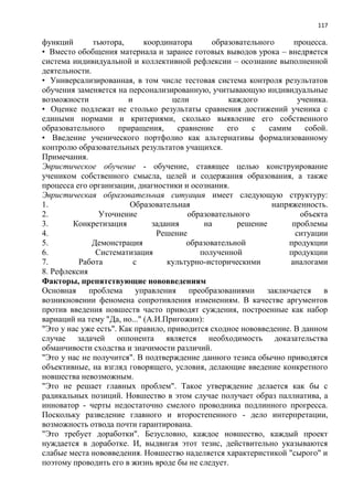 117
функций тьютора, координатора образовательного процесса.
• Вместо обобщения материала и заранее готовых выводов урока – внедряется
система индивидуальной и коллективной рефлексии – осознание выполненной
деятельности.
• Универсализированная, в том числе тестовая система контроля результатов
обучения заменяется на персонализированную, учитывающую индивидуальные
возможности и цели каждого ученика.
• Оценке подлежат не столько результаты сравнения достижений ученика с
едиными нормами и критериями, сколько выявление его собственного
образовательного приращения, сравнение его с самим собой.
• Введение ученического портфолио как альтернативы формализованному
контролю образовательных результатов учащихся.
Примечания.
Эвристическое обучение - обучение, ставящее целью конструирование
учеником собственного смысла, целей и содержания образования, а также
процесса его организации, диагностики и осознания.
Эвристическая образовательная ситуация имеет следующую структуру:
1. Образовательная напряженность.
2. Уточнение образовательного объекта
3. Конкретизация задания на решение проблемы
4. Решение ситуации
5. Демонстрация образовательной продукции
6. Систематизация полученной продукции
7. Работа с культурно-историческими аналогами
8. Рефлексия
Факторы, препятствующие нововведениям
Основная проблема управления преобразованиями заключается в
возникновении феномена сопротивления изменениям. В качестве аргументов
против введения новшеств часто приводят суждения, построенные как набор
вариаций на тему "Да, но..." (А.И.Пригожин):
"Это у нас уже есть". Как правило, приводится сходное нововведение. В данном
случае задачей оппонента является необходимость доказательства
обманчивости сходства и значимости различий.
"Это у нас не получится". В подтверждение данного тезиса обычно приводятся
объективные, на взгляд говорящего, условия, делающие введение конкретного
новшества невозможным.
"Это не решает главных проблем". Такое утверждение делается как бы с
радикальных позиций. Новшество в этом случае получает образ паллиатива, а
инноватор - черты недостаточно смелого проводника подлинного прогресса.
Поскольку разведение главного и второстепенного - дело интерпретации,
возможность отвода почти гарантирована.
"Это требует доработки". Безусловно, каждое новшество, каждый проект
нуждается в доработке. И, выдвигая этот тезис, действительно указываются
слабые места нововведения. Новшество наделяется характеристикой "сырого" и
поэтому проводить его в жизнь вроде бы не следует.
 