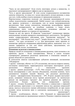 118
"Здесь не все равноценно". Если отсечь некоторые детали у новшества, то
ощутимого запланированного эффекта уже не предвидится.
"Есть и другие предложения". В этом случае подразумевается альтернатива
данному новшеству, но вовсе не с целью предложить лучшее решение, а лишь
для того, чтобы вообще отвлечь внимание от применения новшеств.
Перечисленные стереотипы подходят для описания закономерностей почти
любых педагогических нововведений. Любой педагог или учѐный-инноватор,
как правило, встречался с некоторыми, или со всеми вышеприведенным
аргументами. Зная логику оппонентов, инноватору целесообразно заранее
подбирать контраргументы на подобные суждения, а также делать
упреждающие шаги, чтобы нейтрализовать возможные действия на
инновационный процесс со стороны его противников.
Однако не всѐ так просто. В обществе "существуют" специальные приемы,
вынуждающие человека прекратить инновационную деятельность. Эти приѐмы
можно охарактеризовать действиями типа: "инициатива наказуема", "не
высовывайся", "тебе больше всех надо?", "вперѐд батьки не лезь", "на наш век
хватит", "это надо согласовать" и т.п. Для распознания таких приемов от
инноватора требуется непрерывная рефлексивная работа, выяснение того, что
именно скрывается за тем или иным действием, предложением, его
руководителей, коллег, подчиненных.
Отношение педагогов к нововведениям
Природа людей по отношению к нововведениям различна, одни склонены к их
принятию, другие - более консервативны. Иногда в одном человеке
одновременно уживаются различные проявления в отношении новаций из
разных областей его деятельности.
В психологии имеется классификации субъектов инноваций, составленная
Э.Роджерсом:
1 группа - новаторы, обычно это 2,5% коллектива, они всегда открыты новому,
поглощены новшествами, характеризуются некоторым авантюрным духом,
интенсивно общаются с локальными группами.
2 группа - ранние реализаторы - 13,5%. Они следуют за новаторами, однако
более интегрированы в свое местное объединение, оказывая влияние, часто
оказываются лидерами мнений. Ценятся, как разумные реализаторы.
3 группа - предварительное большинство - 34%. В роли лидеров выступают
редко, осваивают новшества после "ранних реализаторов", но значительно
раньше так называемых "средних". Для принятия решения им требуется
значительно больше времени, чем лидирующим группам.
4 группа - позднее большинство - 34%. Относясь к новшествам с изрядной
долей скепсиса, приступают к их освоению иногда под давление социальной
среды, иногда в результате оценки собственных потребностей, но при одном
условии: когда коллектив явно и однозначно высказывается в их пользу
("Средние реализаторы").
5 группа - колеблющиеся, обычно - 16%. Основной их характеристикой
является ориентация на традиционные ценности. Решение о приятии новшества
 