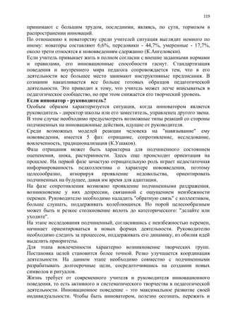 119
принимают с большим трудом, последними, являясь, по сути, тормозом в
распространении инноваций.
По отношению к новаторству среди учителей ситуация выглядит немного по
иному: новаторы составляют 6,6%, передовики - 44,7%, умеренные - 17,7%,
около трети относятся к нововведениям сдержанно (К.Ангеловски).
Если учитель привыкает жить в полном согласии с внешне заданными нормами
и правилами, его инновационные способности гаснут. Стандартизация
поведения и внутреннего мира педагога сопровождается тем, что в его
деятельности все большее место занимают инструктивные предписания. В
сознании накапливается все больше готовых образцов педагогической
деятельности. Это приводит к тому, что учитель может легче вписываться в
педагогическое сообщество, но при этом снижается его творческий уровень.
Если инноватор - руководитель?
Особым образом характеризуется ситуация, когда инноватором является
руководитель - директор школы или его заместитель, управленец другого звена.
В этом случае необходимо предусмотреть возможные типы реакций со стороны
подчиненных на инновационные действия, идущие от руководителя.
Среди возможных моделей реакции человека на "навязывание" ему
нововведения, имеется 5 фаз: отрицание, сопротивление, исследование,
вовлеченность, традиционализация (К.Ушаков).
Фаза отрицания может быть характерна для подчиненного состоянием
оцепенения, шока, растерянности. Здесь еще происходит ориентация на
прошлое. На первой фазе зачастую отрицательную роль играет недостаточная
информированность педколлектива о характере нововведения, поэтому
целесообразно, игнорируя проявление недовольства, ориентировать
подчиненных на будущее, давая им время для адаптации.
На фазе сопротивления возможно проявление подчиненными раздражения,
возникновение у них депрессии, связанной с ощущением неизбежности
перемен. Руководителю необходимо наладить "обратную связь" с коллективом,
больше слушать, поддерживать колеблющихся. Но порой целесообразным
может быть и резкое столкновение вплоть до категорического: "делайте или
уходите".
На этапе исследования подчиненный, согласившись с неизбежностью перемен,
начинает ориентироваться в новых формах деятельности. Руководителю
необходимо следить за процессом, поддерживать его динамику, из обилия идей
выделить приоритеты.
Для этапа вовлеченности характерно возникновение творческих групп.
Постановка целей становится более точной. Резко улучшается координация
деятельности. На данном этапе необходимо совместно с подчиненными
разрабатывать долгосрочные цели, сосредоточившись на создании новых
символов и ритуалов.
Жизнь требует от современного учителя и руководителя инновационного
поведения, то есть активного и систематического творчества в педагогической
деятельности. Инновационное поведение - это максимальное развитие своей
индивидуальности. Чтобы быть инноватором, полезно осознать, пережить и
 