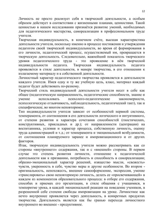 12
Личность не просто реализует себя в творческой деятельности, а особым
образом действует в соответствии с жизненными планами, ценностями. Такой
ценностью в нашем исследовании признаѐтся развитие умений, необходимых
для педагогического мастерства, самореализации в профессиональном труде
учителя.
Творческая индивидуальность, в конечном счѐте, высшая характеристика
деятельности учителя, поскольку именно в процессе постижения и утверждения
педагогом своей творческой индивидуальности, во время еѐ формирования в
его личности, педагогический процесс, осуществляемый им, превращается в
творческую деятельность. Следовательно, важнейший показатель творческого
уровня педагогического труда - это проявление в нѐм творческой
индивидуальности педагога. Творческая индивидуальность педагога
проявляется в стиле деятельности, в манере творчества, в его отношении к
излагаемому материалу и к собственной деятельности.
Личностный характер педагогического творчества проявляется в деятельности
каждого учителя. Имея одну и ту же учебную цель, класс, материал каждый
педагог будет действовать по-разному.
Творческий стиль индивидуальной деятельности учителя несет в себе как
общее (педагогическую направленность, педагогические способности, знание и
умение использовать психолого-педагогические закономерности,
психологическую отзывчивость, наблюдательность, педагогический такт), так и
специфическое, во многом неповторимое.
Тип индивидуальности учителя зависит от особенностей нервной системы,
темперамента, от соотношения в его деятельности логического и интуитивного,
от степени развития и характера сочетания способностей (гностических,
конструктивных, прикладных и др.); от направленности (центрации) на
воспитанника, условия и характер процесса, собственную личность, оценку
труда администрацией и т.д.; от темперамента и эмоциональной возбудимости,
от соотношения планируемого заранее и импровизационного и от других
факторов.
Итак, творческую индивидуальность учителя можно рассматривать как со
стороны «внутреннего» содержания, так и с «внешней» стороны. В первом
случае это степень развития личности, отношение к педагогической
деятельности как к призванию, потребность и способность в самореализации;
образно-эмоциональный характер решений, изящество мысли, «свежесть»
чувств, уверенность в себе, чувство меры и другие особенности. Во втором -
оригинальность, непохожесть, внешнее самооформление, экспрессия, умение
«транслировать» свою неповторимую личность, делать ее «просвечивающей» в
каждом из компонентов образовательного процесса: в отборе его содержания,
способах и приемах его презентации, в стиле общения с учащимися, в
темпоритме урока, в каждой эмоциональной реакции на поведение учеников, в
разрешенной себе степени свободы импровизации на уроке. Личностное как
нечто внутреннее проявляется через деятельность, в конкретных продуктах
творчества. Деятельность является как бы гранью перехода личностного
внутреннего во внешнее - продуктивное.
 