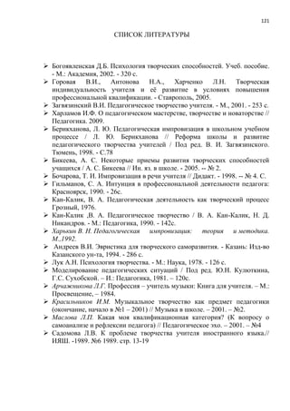 121
СПИСОК ЛИТЕРАТУРЫ
 Богоявленская Д.Б. Психология творческих способностей. Учеб. пособие.
- М.: Академия, 2002. - 320 с.
 Горовая В.И., Антонова Н.А., Харченко Л.Н. Творческая
индивидуальность учителя и еѐ развитие в условиях повышения
профессиональной квалификации. - Ставрополь, 2005.
 Загвязинский В.И. Педагогическое творчество учителя. - М., 2001. - 253 с.
 Харламов И.Ф. О педагогическом мастерстве, творчестве и новаторстве //
Педагогика. 2009.
 Берикханова, Л. Ю. Педагогическая импровизация в школьном учебном
процессе / Л. Ю. Берикханова // Реформа школы и развитие
педагогического творчества учителей / Под ред. В. И. Загвязинского.
Тюмень, 1998. - С.78
 Бикеева, А. С. Некоторые приемы развития творческих способностей
учащихся / А. С. Бикеева // Ин. яз. в школе. - 2005. -- № 2.
 Бочарова, Т. И. Импровизация в речи учителя // Дидакт. - 1998. -- № 4. С.
 Гильманов, С. А. Интуиция в профессиональной деятельности педагога:
Красноярск, 1990. - 26с.
 Кан-Калик, В. А. Педагогическая деятельность как творческий процесс
Грозный, 1976.
 Кан-Калик ,В. А. Педагогическое творчество / В. А. Кан-Калик, Н. Д.
Никандров. - М.: Педагогика, 1990. - 142с.
 Харькин В. Н. Педагогическая импровизация: теория и методика.
М.,1992.
 Андреев В.И. Эвристика для творческого саморазвития. - Казань: Изд-во
Казанского ун-та, 1994. - 286 с.
 Лук А.Н. Психология творчества. - М.: Наука, 1978. - 126 с.
 Моделирование педагогических ситуаций / Под ред. Ю.Н. Кулюткина,
Г.С. Сухобской. – И.: Педагогика, 1981. – 120с.
 Арчажникова Л.Г. Профессия – учитель музыки: Книга для учителя. – М.:
Просвещение, – 1984.
 Красильников И.М. Музыкальное творчество как предмет педагогики
(окончание, начало в №1 – 2001) // Музыка в школе. – 2001. – №2.
 Маслова Л.П. Какая моя квалификационная категория? (К вопросу о
самоанализе и рефлексии педагога) // Педагогическое эхо. – 2001. – №4
 Садомова Л.В. К проблеме творчества учителя иностранного языка.//
ИЯШ. -1989. №6 1989. стр. 13-19
 