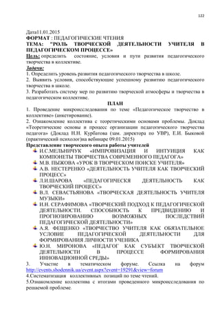 122
Дата11.01.2015
ФОРМАТ : ПЕДАГОГИЧЕСКИЕ ЧТЕНИЯ
ТЕМА: "РОЛЬ ТВОРЧЕСКОЙ ДЕЯТЕЛЬНОСТИ УЧИТЕЛЯ В
ПЕДАГОГИЧЕСКОМ ПРОЦЕССЕ»
Цель: определить состояние, условия и пути развития педагогического
творчества в коллективе.
Задачи:
1. Определить уровень развития педагогического творчества в школе.
2. Выявить условия, способствующие успешному развитию педагогического
творчества в школе.
3. Разработать систему мер по развитию творческой атмосферы и творчества в
педагогическом коллективе.
ПЛАН
1. Проведение микроисследования по теме «Педагогическое творчество в
коллективе» (анкетирование).
2. Ознакомление коллектива с теоретическими основами проблемы. Доклад
«Теоретические основы и процесс организации педагогического творчества
педагога» (Доклад Н.Н. Курбатова (зам. директора по УВР), Е.И. Быковой
(практический психолог)на вебинаре 09.01.2015)
Представление творческого опыта работы учителей
И.С.МЕЛЬНИЧУК «ИМПРОВИЗАЦИЯ И ИНТУИЦИЯ КАК
КОМПОНЕТЫ ТВОРЧЕСТВА СОВРЕМЕННОГО ПЕДАГОГА»
М.В. ПЫЖОВА «УРОК В ТВОРЧЕСКОМ ПОИСКЕ УЧИТЕЛЯ»
А.В. НЕСТЕРЕНКО «ДЕЯТЕЛЬНОСТЬ УЧИТЕЛЯ КАК ТВОРЧЕСКИЙ
ПРОЦЕСС»
Л.И.ШАРОВА «ПЕДАГОГИЧЕСКЯ ДЕЯТЕЛЬНОСТЬ КАК
ТВОРЧЕСКИЙ ПРОЦЕСС»
В.Л. СЕВАСТЬЯНОВА «ТВОРЧЕСКАЯ ДЕЯТЕЛЬНОСТЬ УЧИТЕЛЯ
МУЗЫКИ»
И.Н. СЕРАФИМОВА «ТВОРЧЕСКИЙ ПОДХОД К ПЕДАГОГИЧЕСКОЙ
ДЕЯТЕЛЬНОСТИ. СПОСОБНОСТЬ К ПРЕДВИДЕНИЮ И
ПРОГНОЗИРОВАНИЮ ВОЗМОЖНЫХ ПОСЛЕДСТВИЙ
ПЕДАГОГИЧЕСКОЙ ДЕЯТЕЛЬНОСТИ»
А.Я. ФЕЩЕНКО «ТВОРЧЕСТВО УЧИТЕЛЯ КАК ОБЯЗАТЕЛЬНОЕ
УСЛОВИЕ ПЕДАГОГИЧЕСКОЙ ДЕЯТЕЛЬНОСТИ ДЛЯ
ФОРМИРОВАНИЯ ЛИЧНОСТИ УЧЕНИКА
Ю.Н. МИРОНОВА «ПЕДАГОГ КАК СУБЪЕКТ ТВОРЧЕСКОЙ
ДЕЯТЕЛЬНОСТИ В ПРОЦЕССЕ ФОРМИРОВАНИЯ
ИННОВАЦИОННОЙ СРЕДЫ»
3. Участие в тематическом форуме. Ссылка на форум
http://events.shodennik.ua/event.aspx?event=19291&view=forum
4.Систематизация коллективных позиций по теме чтений.
5.Ознакомление коллектива с итогами проведенного микроисследования по
решаемой проблеме.
 