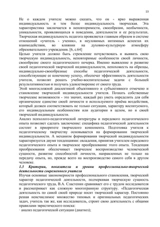 13
Не о каждом учителе можно сказать, что он - ярко выраженная
индивидуальность и тем более индивидуальность творческая. Эта
характеристика заключается в неповторимости, своеобразии, необычности,
уникальности, проявляющихся в поведении, деятельности и ее результатах.
Творческая индивидуальность педагога проявляется главным образом в системе
отношений «учитель - ученик», в неуловимых интимных аспектах их
взаимодействия, во влиянии на духовно-культурную атмосферу
образовательного учреждения. [6, с.64]
Целью учителя должно быть стремление почувствовать и выявить свою
творческую индивидуальность, неповторимые особенности своей личности,
своеобразие своего педагогического почерка. Именно выявление и развитие
своей педагогической творческой индивидуальности, непохожесть на образцы,
индивидуально-своеобразные способы педагогической деятельности,
способствующие ее конечному успеху, обеспечат эффективность деятельности
учителя, позволят решать учебно-воспитательные задачи с большей
результативностью и получать удовлетворение от своего труда.
Этой многосложной диалектикой объективного и субъективного отмечено и
становление творческой индивидуальности учителя. Познать собственные
творческие возможности - это значит, каждый раз уметь определить для себя
органическое единство своей личности и используемого приѐма воздействия,
который должен соответствовать не только ситуации, характеру воспитуемого,
его индивидуальным особенностям или аудитории в целом, но и своей
творческой индивидуальности.
Анализ психолого-педагогической литературы и передового педагогического
опыта позволяет сделать заключение: специфика педагогической деятельности
состоит в приоритете творческого компонента. Подготовка учителя к
педагогическому творчеству основывается на формировании творческой
индивидуальности. А механизм формирования творческой индивидуальности
характеризуется двумя тенденциями: овладения, принятия учителем передового
педагогического опыта и творческое преобразование этого опыта. Тенденция
преобразования обеспечивает творческое воспроизводство человеческой
сущности, развитие способностей личности, направленных не только на
передачу опыта, но, прежде всего на воспроизводство самого себя в другом
человеке.
1.3 Критерии, показатели и уровни профессионально-творческой
деятельности современного учителя
Изучая основные закономерности профессионального становления, творческий
характер педагогической деятельности, подчеркивая творческую сущность
педагогического труда, В.А. Сластенин сравнивает его с трудом исследователя
и рассматривает как сложную многогранную структуру. «Педагогическая
деятельность по самой своей природе носит творческий характер. Постоянно
решая неисчислимое множество типовых и оригинальных педагогических
задач, учитель так же, как исследователь, строит свою деятельность с общими
правилами эвристического поиска:
· анализ педагогической ситуации (диагноз);
 