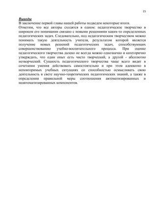 15
Выводы
В заключение первой главы нашей работы подведем некоторые итоги.
Отметим, что все авторы сходятся в одном: педагогическое творчество в
широком его понимании связано с новыми решениями каких-то определенных
педагогических задач. Следовательно, под педагогическим творчеством можно
понимать такую деятельность учителя, результатом которой является
получение новых решений педагогических задач, способствующих
совершенствованию учебно-воспитательного процесса. При оценке
педагогического творчества далеко не всегда можно однозначно и категорично
утверждать, что один опыт есть чисто творческий, а другой - абсолютно
нетворческий. Сущность педагогического творчества чаще всего видят в
сочетании умения действовать самостоятельно и при этом адекватно в
неповторимых учебных ситуациях со способностью осмысливать свою
деятельность в свете научно-теоретических педагогических знаний, а также в
определении правильной меры соотношения автоматизированных и
неавтоматизированных компонентов.
 