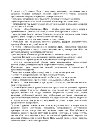 17
2 группа - «Создание». Цель - накопление учащимися творческого опыта
создания объектов ситуаций, явлений. Приобретается умение создавать
оригинальные творческие продукты, что предполагает:
· получение качественно новой идеи субъекта творческой деятельности;
· ориентирование на идеальный конечный результат развития системы;
· переоткрытие уже существующих объектов и явлений с помощью элементов
диалектической логики.
3 группа - «Преобразование». Цель - приобретение творческого опыта в
преобразовании объектов, ситуаций, явлений. Приобретаемые умения:
· моделировать фантастические (реальные) изменения внешнего вида систем
(формы, цвета, материала, расположения частей и др.);
· моделировать изменения внутреннего строения систем;
· учитывать при изменениях свойства системы, ресурсы, диалектическую
природу объектов, ситуаций, явлений.
4-я группа - «Использование в новом качестве». Цель - накопление учащимися
опыта творческого подхода к использованию уже существующих объектов,
ситуаций, явлений. Приобретаемые умения:
· рассматривать объекты ситуации, явления с различных точек зрения;
· находить фантастическое применение реально существующим системам;
· осуществлять перенос функций в различные области применения;
· получать положительный эффект путем использования отрицательных
качеств систем, универсализации, получения системных эффектов.
Содержание групп творческих заданий представлено в приложении 2
тематическими сериями.
Творческие задания дифференцируются по таким параметрам, как:
· сложность содержащихся в них проблемных ситуаций,
· сложность мыслительных операций, необходимых для их решения;
· формы представления противоречий (явные, скрытые). [5, с.129]
В связи с этим выделяются три уровня сложности содержания системы
творческих заданий.
Задания III (начального) уровня сложности предъявляются учащимся первого и
второго класса. В качестве объекта на этом уровне выступает конкретный
предмет, явление или ресурс человека. Творческие задания этого уровня
содержат проблемный вопрос или проблемную ситуацию, предполагают
применение метода перебора вариантов или эвристических методов творчества
и предназначены для развития творческой интуиции и пространственного
продуктивного воображения.
Задания II уровня сложности находятся на ступеньку ниже и направлены на
развитие основ системного мышления, продуктивного воображения,
преимущественно алгоритмических методов творчества. Под объектом в
заданиях данного уровня выступает понятие «система», а также ресурсы
систем. Они представлены в виде расплывчатой проблемной ситуации или
содержат противоречия в явной форме. Цель заданий данного типа - развитие
основ системного мышления учащихся.
 