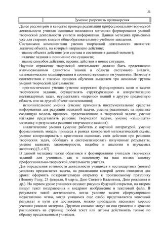 21
умение разрешать противоречия
Далее рассмотрим в качестве примера реализации профессионально-творческой
деятельности учителя основные положения методики формирования умений
творческой деятельности учителя информатики. Данная методика применима
уже для старших классов общеобразовательного учебного заведения.
Составными компонентами умения творческой деятельности являются:
.наличие объекта, на который направлено действие;
· знание объекта действия (его состава и состояния в данный момент);
· наличие задания и понимание его сущности;
· знание способов действия; перенос действия в новые ситуации.
Научное отражение творческой деятельности должно быть представлено
взаимосвязанным единством знаний в области системного анализа,
математического моделирования и соответствующими им умениями. Поэтому в
соответствии с этапами процесса обучения выделяем три основные группы
умений творческой деятельности:
· прогностические умения (умение корректно формулировать цели и задачи
творческого задания, осуществлять структуризацию и алгоритмизацию
нестандартных задач, осуществлять «перенос» знаний в другую предметную
область или на другой объект исследования);
· исполнительские умения (умение применить инструментальные средства
информатики для редукции исходной задачи, умение реализовать на практике
созданную модель процесса, представленного в творческой задаче, умение
наглядно представлять решение творческой задачи, умение «защищать»
методику и результаты решения творческого задания);
· аналитические умения (умение работать с научной литературой, умение
формализовать модель процесса в рамках конкретной математической схемы,
умение контролировать и критически оценивать свои действия при решении
творческих задач, обобщать и систематизировать полученные результаты,
умение выявлять закономерности, подобие и аналогии в изучаемых
явлениях).[3, с.87]
В данной методике также обратимся к формированию учителем творческих
заданий для учеников, как к основному на наш взгляд аспекту
профессионально-творческой деятельности учителя.
Для определения готовности деятельности учащихся в нестандартных (новых)
условиях предлагается задача, на реализацию которой детям отводится два
урока: оформить поздравительную открытку к произвольному празднику
(Новому Году, 23 февраля, 8 марта, Дню Святого Валентина, Дню рождения и
др.). На первом уроке учащиеся создают рисунок будущей открытки, на втором
пишут текст поздравления и внедряют изображение в текстовый файл. В
результате такой деятельности, когда условие задачи сформулировано
недостаточно четко, когда учащимся еще слабо представляется конечный
результат и пути его достижения, можно проследить насколько хорошо
ученики усвоили материал. Другими словами могут ли они грамотно и красиво
расположить на странице любой текст или готовы действовать только по
образцу предложенным учителем.
 
