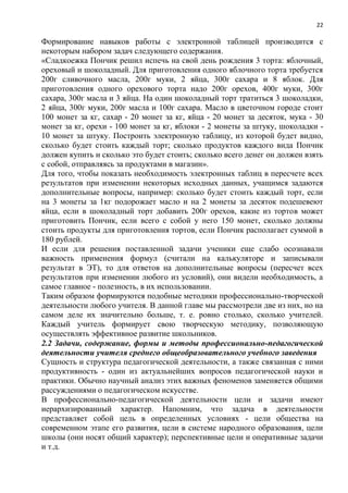 22
Формирование навыков работы с электронной таблицей производится с
некоторым набором задач следующего содержания.
«Сладкоежка Пончик решил испечь на свой день рождения 3 торта: яблочный,
ореховый и шоколадный. Для приготовления одного яблочного торта требуется
200г сливочного масла, 200г муки, 2 яйца, 300г сахара и 8 яблок. Для
приготовления одного орехового торта надо 200г орехов, 400г муки, 300г
сахара, 300г масла и 3 яйца. На один шоколадный торт тратиться 3 шоколадки,
2 яйца, 300г муки, 200г масла и 100г сахара. Масло в цветочном городе стоит
100 монет за кг, сахар - 20 монет за кг, яйца - 20 монет за десяток, мука - 30
монет за кг, орехи - 100 монет за кг, яблоки - 2 монеты за штуку, шоколадки -
10 монет за штуку. Построить электронную таблицу, из которой будет видно,
сколько будет стоить каждый торт; сколько продуктов каждого вида Пончик
должен купить и сколько это будет стоить; сколько всего денег он должен взять
с собой, отправляясь за продуктами в магазин».
Для того, чтобы показать необходимость электронных таблиц в пересчете всех
результатов при изменении некоторых исходных данных, учащимся задаются
дополнительные вопросы, например: сколько будет стоить каждый торт, если
на 3 монеты за 1кг подорожает масло и на 2 монеты за десяток подешевеют
яйца, если в шоколадный торт добавить 200г орехов, какие из тортов может
приготовить Пончик, если всего с собой у него 150 монет, сколько должны
стоить продукты для приготовления тортов, если Пончик располагает суммой в
180 рублей.
И если для решения поставленной задачи ученики еще слабо осознавали
важность применения формул (считали на калькуляторе и записывали
результат в ЭТ), то для ответов на дополнительные вопросы (пересчет всех
результатов при изменении любого из условий), они видели необходимость, а
самое главное - полезность, в их использовании.
Таким образом формируются подобные методики профессионально-творческой
деятельности любого учителя. В данной главе мы рассмотрели две из них, но на
самом деле их значительно больше, т. е. ровно столько, сколько учителей.
Каждый учитель формирует свою творческую методику, позволяющую
осуществлять эффективное развитие школьников.
2.2 Задачи, содержание, формы и методы профессионально-педагогической
деятельности учителя среднего общеобразовательного учебного заведения
Сущность и структура педагогической деятельности, а также связанная с ними
продуктивность - один из актуальнейших вопросов педагогической науки и
практики. Обычно научный анализ этих важных феноменов заменяется общими
рассуждениями о педагогическом искусстве.
В профессионально-педагогической деятельности цели и задачи имеют
иерархизированный характер. Напомним, что задача в деятельности
представляет собой цель в определенных условиях - цели общества на
современном этапе его развития, цели в системе народного образования, цели
школы (они носят общий характер); перспективные цели и оперативные задачи
и т.д.
 