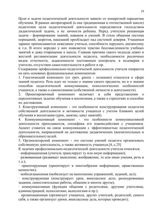 23
Цели и задачи педагогической деятельности зависят от конкретной парадигмы
обучения. В рамках авторитарной (а она традиционная в отечественной школе)
педагогики цели педагогической деятельности определяются господством
дидактической задачи, а не личности ребенка. Перед учителем решающая
задача - формирование знаний, навыков и умений. В стиле общения система
порицаний, запретов, наказаний преобладает над системой доверия. Учащимся
заранее приписываются нежелание учиться, способность нарушать дисциплину
и т.п. В итоге нередко у них появляется чувство бессмысленности учебных
занятий и даже отвращение к школе. Главная причина такого подхода лежит в
жесткой регламентации деятельности педагога, необходимости различных
видов отчетности, задавленности постоянным контролем, в недоверии к
учителю, отсутствии самостоятельности в работе и пр.
Содержание профессионально-педагогической деятельности учителя опирается
на пять основных функциональных компонентов:
1. Гностический компонент (от греч. gnosis - познание) относится к сфере
знаний педагога. Речь идет не только о знании своего предмета, но и о знании
способов педагогической коммуникации, психологических особенностей
учащихся, а также о самопознании (собственной личности и деятельности).
2. Проектировочный компонент включает в себя представления о
перспективных задачах обучения и воспитания, а также о стратегиях и способах
их достижения.
3. Конструктивный компонент - это особенности конструирования педагогом
собственной деятельности и активности учащихся с учетом ближних целей
обучения и воспитания (урок, занятие, цикл занятий).
4. Коммуникативный компонент - это особенности коммуникативной
деятельности преподавателя, специфика его взаимодействия с учащимися.
Акцент ставится на связи коммуникации с эффективностью педагогической
деятельности, направленной на достижение дидактических (воспитательных и
образовательных) целей.
5. Организаторский компонент - это система умений педагога организовать
собственную деятельность, а также активность учащихся.[4, с.25]
К задачам профессионально-педагогической деятельности учителя относятся:
· информационная (учитель транслирует ту или иную информацию);
· развивающая (развивает мышление, воображение, те или иные умения, речь и
т.д.);
· ориентирующая (ориентирует в многообразии информации, нравственных
ценностях);
· мобилизационная (мобилизует на выполнение упражнений, заданий, дел);
· конструирующая (конструирует урок, внеклассное дело, разноуровневые
задания, самостоятельные работы, общение и многое другое),
· коммуникативная (функция общения с родителями, другими учителями,
администрацией, психологами, валеологами и пр.);
· организационная (организует учащихся, других учителей, родителей, самого
себя, а также организует уроки, внеклассные дела, которые проводит);
 