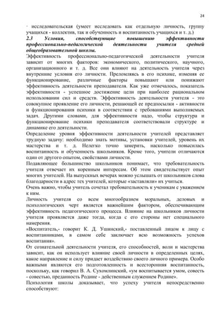 24
· исследовательская (умеет исследовать как отдельную личность, группу
учащихся - коллектив, так и обученность и воспитанность учащихся и т. д.)
2.3 Условия, способствующие повышению эффективности
профессионально-педагогической деятельности учителя средней
общеобразовательной школы.
Эффективность профессионально-педагогической деятельности учителя
зависит от многих факторов: экономического, политического, научного,
организационного и т. д. Все они влияют на деятельность учителя через
внутренние условия его личности. Преломляясь в его психике, изменяя ее
функционирование, различные факторы повышают или понижают
эффективность деятельности преподавателя. Как уже отмечалось, показатель
эффективности - успешное достижение цели при наиболее рациональном
использовании сил и средств. Эффективность деятельности учителя - это
совокупное проявление его личности, решающей ее предпосылки - активности
и функционирования психики в соответствии с требованиями выполняемых
задач. Другими словами, для эффективности надо, чтобы структура и
функционирование психики преподавателя соответствовали структуре и
динамике его деятельности.
Определение уровня эффективности деятельности учителей представляет
трудную задачу: необходимо знать мотивы, установки учителей, уровень их
мастерства и т. д. Нелегко точно замерить, насколько повысилась
воспитанность и обученность школьников. Кроме того, учители отличаются
один от другого опытом, свойствами личности.
Подавляющее большинство школьников понимает, что требовательность
учителя отвечает их коренным интересам. Об этом свидетельствует опыт
многих учителей. На выпускных вечерах можно услышать от школьников слова
благодарности в адрес тех учителей, которые «заставляли» их учиться.
Очень важно, чтобы учитель сочетал требовательность к ученикам с уважением
к ним.
Личность учителя со всем многообразием моральных, деловых и
психологических черт является важнейшим фактором, обеспечивающим
эффективность педагогического процесса. Влияние на школьников личности
учителя проявляется даже тогда, когда с его стороны нет специального
намерения.
«Воспитатель,- говорит К. Д. Ушинский,- поставленный лицом к лицу с
воспитанниками, в самом себе заключает всю возможность успехов
воспитания».
От сознательной деятельности учителя, его способностей, воли и мастерства
зависит, как он использует влияние своей личности в определенных целях,
какое направление и силу придает воздействию своего личного примера. Особо
важными являются его подготовленность и всесторонняя воспитанность,
поскольку, как говорил В. А. Сухомлинский, «ум воспитывается умом, совесть
- совестью, преданность Родине - действенным служением Родине».
Психология школы доказывает, что успеху учителя непосредственно
способствуют:
 