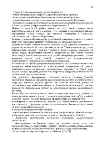 25
· умение изучать школьников, педагогический такт;
· умение придерживаться верного, заранее намеченного решения;
· педагогическая наблюдательность и педагогическое воображение;
· умение бороться со всеми отвлекающими или мешающими факторами;
· способность быстро перестраивать намеченный план действий применительно
к новым условиям (сохраняя прежнюю направленность).
Многое в учительской работе зависит от того, какой характер носят
взаимоотношения учителя и учеников. Этот характер в значительной степени
определяется тактом учителя, его знаниями возрастных и социально-
психологических особенностей учеников.
Важным условием эффективности учительской деятельности является умение
творчески определять целевые установки класса, отдельных занятий.
Целевая установка должна включать решение задач обучения, воспитания и
управления психической деятельностью учеников. Такая установка - результат
всестороннего анализа учителем условий и педагогических возможностей
своего класса, предстоящего занятия и постановка на этой основе главных
задач, определяющих направление всей его работы и работы учеников. Целевая
установка класса, всех занятий повышает их содержательность,
воспитательную направленность и методику проведения.
Изучение опыта лучших учителей свидетельствует, что целевая установка - это
выражение образовательной и воспитательной направленностей уроков,
тщательного учета их реальных педагогических возможностей, общих задач
школы, данного предмета, анализа его конкретного содержания и места во всей
системе подготовки школьников.
Для успешного формирования отдельных качеств учеников учителю
необходимо правильно определить особенности этих качеств, их место и роль в
структуре личности, изучить уровень их развития, построить работу со
школьниками так, чтобы они поняли необходимость формируемых качеств,
сделали это формирование предметом общественной оценки, коллективного
интереса.
Таким образом, умение учителя точно и правильно определять учебные и
воспитательные задачи и соответственно им планировать свою работу и работу
учеников - важное условие повышения эффективности его деятельности.
Рассмотренные психологические предпосылки эффективности деятельности
учителя можно сгруппировать и выделить личностные (базовые) и ситуативные
(процессуальные) предпосылки.
К личностным предпосылкам относятся:
· положительные черты направленности личности учителя (устойчивый интерес
к обучению, чувство ответственности за качество обучения детей и др.);
· проявления темперамента, адекватные требованиям педагогической
деятельности;
· благоприятные особенности характера, наличие таких черт, как
доброжелательность, тактичность, чуткость, требовательность, справедливость,
выдержка, внимательность, настойчивость, решительность, находчивость;
· педагогические и организаторские способности.[10, с.69]
 