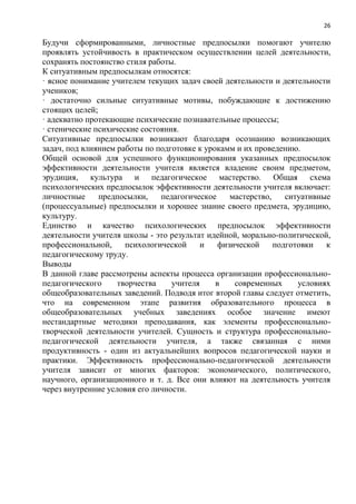 26
Будучи сформированными, личностные предпосылки помогают учителю
проявлять устойчивость в практическом осуществлении целей деятельности,
сохранять постоянство стиля работы.
К ситуативным предпосылкам относятся:
· ясное понимание учителем текущих задач своей деятельности и деятельности
учеников;
· достаточно сильные ситуативные мотивы, побуждающие к достижению
стоящих целей;
· адекватно протекающие психические познавательные процессы;
· стенические психические состояния.
Ситуативные предпосылки возникают благодаря осознанию возникающих
задач, под влиянием работы по подготовке к урокамм и их проведению.
Общей основой для успешного функционирования указанных предпосылок
эффективности деятельности учителя является владение своим предметом,
эрудиция, культура и педагогическое мастерство. Общая схема
психологических предпосылок эффективности деятельности учителя включает:
личностные предпосылки, педагогическое мастерство, ситуативные
(процессуальные) предпосылки и хорошее знание своего предмета, эрудицию,
культуру.
Единство и качество психологических предпосылок эффективности
деятельности учителя школы - это результат идейной, морально-политической,
профессиональной, психологической и физической подготовки к
педагогическому труду.
Выводы
В данной главе рассмотрены аспекты процесса организации профессионально-
педагогического творчества учителя в современных условиях
общеобразовательных заведений. Подводя итог второй главы следует отметить,
что на современном этапе развития образовательного процесса в
общеобразовательных учебных заведениях особое значение имеют
нестандартные методики преподавания, как элементы профессионально-
творческой деятельности учителей. Сущность и структура профессионально-
педагогической деятельности учителя, а также связанная с ними
продуктивность - один из актуальнейших вопросов педагогической науки и
практики. Эффективность профессионально-педагогической деятельности
учителя зависит от многих факторов: экономического, политического,
научного, организационного и т. д. Все они влияют на деятельность учителя
через внутренние условия его личности.
 