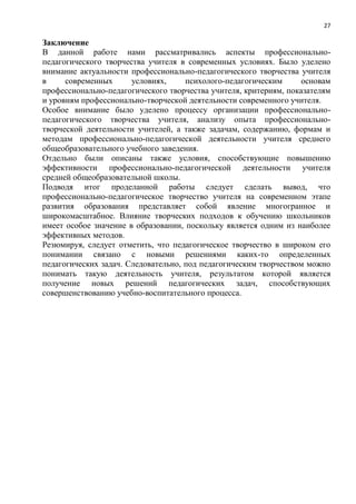 27
Заключение
В данной работе нами рассматривались аспекты профессионально-
педагогического творчества учителя в современных условиях. Было уделено
внимание актуальности профессионально-педагогического творчества учителя
в современных условиях, психолого-педагогическим основам
профессионально-педагогического творчества учителя, критериям, показателям
и уровням профессионально-творческой деятельности современного учителя.
Особое внимание было уделено процессу организации профессионально-
педагогического творчества учителя, анализу опыта профессионально-
творческой деятельности учителей, а также задачам, содержанию, формам и
методам профессионально-педагогической деятельности учителя среднего
общеобразовательного учебного заведения.
Отдельно были описаны также условия, способствующие повышению
эффективности профессионально-педагогической деятельности учителя
средней общеобразовательной школы.
Подводя итог проделанной работы следует сделать вывод, что
профессионально-педагогическое творчество учителя на современном этапе
развития образования представляет собой явление многогранное и
широкомасштабное. Влияние творческих подходов к обучению школьников
имеет особое значение в образовании, поскольку является одним из наиболее
эффективных методов.
Резюмируя, следует отметить, что педагогическое творчество в широком его
понимании связано с новыми решениями каких-то определенных
педагогических задач. Следовательно, под педагогическим творчеством можно
понимать такую деятельность учителя, результатом которой является
получение новых решений педагогических задач, способствующих
совершенствованию учебно-воспитательного процесса.
 