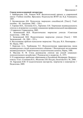 28
Приложение 1
Список использованной литературы
1. Байбородова Л.В., Рожков М.И. Воспитательный процесс в современной
школе: Учебное пособие. Ярославль: Издательство ЯГПУ им. К.Д. Ушинского,
1997.
2. Богоявленская Д.Б. Психология творческих способностей. [Текст]: Учеб.
пособие. - М.: Академия, 2002. - 320 с.
3. Горовая В.И., Антонова Н.А., Харченко Л.Н. Творческая индивидуальность
учителя и еѐ развитие в условиях повышения профессиональной квалификации.
- Ставрополь: Сервисшкола, 2005.
4. Загвязинский В.И. Педагогическое творчество учителя //Советская
педагогика. - 1988. №1.
5. Загвязинский В.И. Педагогическое творчество учителя [Текст] / В.И.
Загвязинский. - М., 2001. - 253 с.
6. Исследование проблем психологии творчества / Под ред. Я.А. Пономарева. -
М.: Наука, 1983.
7. Коротаев А.А., Тамбовцева Т.С. Психологическая характеристика типов
индивидуальых стилей педагогического общения // Интегральное исследование
индивидуальности: Теоретические и педагогические аспекты, Пермь, 1988.
8. Маслова Н. Ф. Стиль руководства учителя как способ социально-
психологического воздействия // Руководство и лидерство. Л., 1973.
9. О современных проблемах образования в Российской Федерации: Вопросы -
ответы./ Сост. Соломина И.А., Филатова Л.И. Под ред. Болотова В.А. М., 2008.
10. Харламов И.Ф. О педагогическом мастерстве, творчестве и новаторстве //
Педагогика. 2009.
 