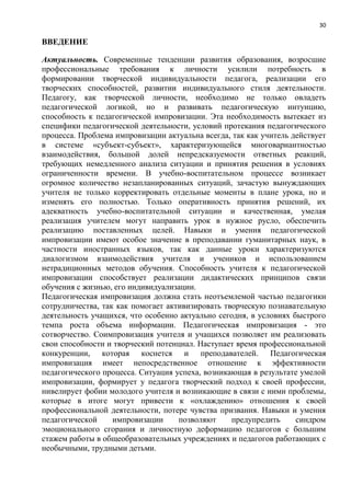 30
ВВЕДЕНИЕ
Актуальность. Современные тенденции развития образования, возросшие
профессиональные требования к личности усилили потребность в
формировании творческой индивидуальности педагога, реализации его
творческих способностей, развитии индивидуального стиля деятельности.
Педагогу, как творческой личности, необходимо не только овладеть
педагогической логикой, но и развивать педагогическую интуицию,
способность к педагогической импровизации. Эта необходимость вытекает из
специфики педагогической деятельности, условий протекания педагогического
процесса. Проблема импровизации актуальна всегда, так как учитель действует
в системе «субъект-субъект», характеризующейся многовариантностью
взаимодействия, большой долей непредсказуемости ответных реакций,
требующих немедленного анализа ситуации и принятия решения в условиях
ограниченности времени. В учебно-воспитательном процессе возникает
огромное количество незапланированных ситуаций, зачастую вынуждающих
учителя не только корректировать отдельные моменты в плане урока, но и
изменять его полностью. Только оперативность принятия решений, их
адекватность учебно-воспитательной ситуации и качественная, умелая
реализация учителем могут направить урок в нужное русло, обеспечить
реализацию поставленных целей. Навыки и умения педагогической
импровизации имеют особое значение в преподавании гуманитарных наук, в
частности иностранных языков, так как данные уроки характеризуются
диалогизмом взаимодействия учителя и учеников и использованием
нетрадиционных методов обучения. Способность учителя к педагогической
импровизации способствует реализации дидактических принципов связи
обучения с жизнью, его индивидуализации.
Педагогическая импровизация должна стать неотъемлемой частью педагогики
сотрудничества, так как помогает активизировать творческую познавательную
деятельность учащихся, что особенно актуально сегодня, в условиях быстрого
темпа роста объема информации. Педагогическая импровизация - это
сотворчество. Соимпровизация учителя и учащихся позволяет им реализовать
свои способности и творческий потенциал. Наступает время профессиональной
конкуренции, которая коснется и преподавателей. Педагогическая
импровизация имеет непосредственное отношение к эффективности
педагогического процесса. Ситуация успеха, возникающая в результате умелой
импровизации, формирует у педагога творческий подход к своей профессии,
нивелирует фобии молодого учителя и возникающие в связи с ними проблемы,
которые в итоге могут привести к «охлаждению» отношения к своей
профессиональной деятельности, потере чувства призвания. Навыки и умения
педагогической импровизации позволяют предупредить синдром
эмоционального сгорания и личностную деформацию педагогов с большим
стажем работы в общеобразовательных учреждениях и педагогов работающих с
необычными, трудными детьми.
 