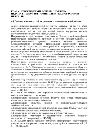 32
ГЛАВА 1 ТЕОРЕТИЧЕСКИЕ ОСНОВЫ ПРОБЛЕМЫ
ПЕДАГОГИЧЕСКОЙ ИМПРОВИЗАЦИИ И ПЕДАГОГИЧЕСКОЙ
ИНТУИЦИИ
1.1 Понятие педагогической импровизации, ее сущность и содержание
Анализ психолого-педагогической литературы указывает на то, что среди
исследователей нет единства мнений на определение сути педагогической
импровизации, так же как нет единой модели построения системы
целенаправленной подготовки к ней (см. прил. 2.1).
Импровизация в педагогической деятельности обладает своей спецификой.
Педагогическая деятельность протекает в системе «субъект-субъект». В
учебно-воспитательном процессе возникает большое количество
незапланированных ситуаций. Необходимость оперативного решения
педагогической задачи подталкивает учителя к импровизации, изменению,
коррекции действий, так же как все неожиданное подталкивает к творчеству.
Полное отсутствие элементов импровизации в педагогической деятельности, по
мнению А. А. Сляднева, свидетельствует о профессиональной непригодности
[35, 19]. Неподготовленный к импровизации учитель пытается проскочить
неожиданности, теряется и «комкает» урок [40].
Педагогическая импровизация - показатель качества и результат
взаимодействия стереотипного и импровизационного в педагогической
деятельности. А. А. Слядневым предпринята попытка выявления общего и
особенного в стереотипных и импровизационных педагогических действиях с
точки зрения подготовленности действия, сиюминутности событий и новизны
происходящего [35, 8]. Дифференциация замечена на всех уровнях (см. прил.
1).
Единство стереотипного и импровизационного определяет меру творческой
насыщенности деятельности педагога. В. Н. Харькин различаeт импровизацию,
как вид и компонент сиюминутной публичной деятельности, и
импровизационность, как компонент деятельности, придающий ей творческий
характер [40, 14].
В.А. Кан-Калик выделил пять вариантов педагогической импровизации на
уроке в зависимости от ее источника:
1.Импровизация, вызванная косвенно. Важную роль играет практическое
мышление и эмоциональная устойчивость;
2.Импровизация «изнутри». Зависит от индивидуально-творческих
особенностей педагога;
3.Импровизация, вызванная логикой изложения материала. Осуществляется за
счет активного участия педагогического мышления;
4.Импровизация, основанная на самоанализе и восприятии класса;
5.Импровизация, граничащая с педагогическим открытием. Результат
«педагогического озарения» [14, 245-251].
С. А. Сляднев привел несколько вариантов классификации педагогической
импровизации, которые могут помочь в изучении проблем, связанных с ней [35,
11] (см. прил.2.2).
 