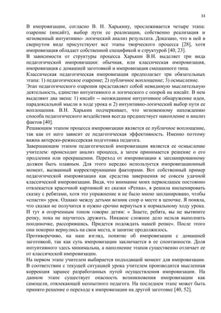 33
В импровизации, согласно В. Н. Харькину, прослеживается четыре этапа:
озарение (инсайт), выбор пути ее реализации, собственно реализация и
мгновенный интуитивно- логический анализ результата. Доказано, что в ней в
свернутом виде присутствуют все этапы творческого процесса [28], хотя
импровизация обладает собственной спецификой и структурой [40, 23].
В зависимости от структуры процесса Харькин В.Н. выделяет три вида
педагогической импровизации: обычная, или классическая импровизация,
импровизация с домашней заготовкой и импровизация смешанного типа.
Классическая педагогическая импровизация предполагает три обязательных
этапа: 1) педагогическое озарение; 2) публичное воплощение; 3) осмысление.
Этап педагогического озарения представляет собой невидимую мыслительную
деятельность, единство интуитивного и логического с опорой на инсайт. В нем
выделяют два звена: 1) инсайт -- неожиданное интуитивное обнаружение идеи,
парадоксальной мысли в ходе урока и 2) интуитивно-логический выбор пути ее
воплощения. В.Н. Харькин подчеркивает, что мгновенному нахождению
способа педагогического воздействия всегда предшествует накопление и анализ
фактов [40].
Решающим этапом процесса импровизации является ее публичное воплощение,
так как от него зависит ее педагогическая эффективность. Именно поэтому
важна актерско-режиссерская подготовка педагога.
Завершающим этапом педагогической импровизации является ее осмысление
учителем: происходит анализ процесса, а затем принимается решение о его
продлении или прекращении. Переход от импровизации к запланированному
должен быть плавным. Для этого нередко используется импровизационный
момент, вызванный корректирующими факторами. Вот собственный пример
педагогической импровизации как средства завершения не совсем удачной
классической импровизации. Видя, что внимание моих первоклашек постоянно
отвлекается красочной картинкой из сказки «Репка», я решила инсценировать
сказку с ребятами, хотя это упражнение и не было мною запланировано, чтобы
«спасти» урок. Однако между детьми возник спор о месте в цепочке. Я поняла,
что сказки не получится и нужно срочно вернуться к нормальному ходу урока.
И тут я огорченным тоном говорю детям: « Знаете, ребята, вы не вытяните
репку, пока не научитесь дружить. Никакое сложное дело нельзя выполнить
поодиночке, рассорившись. Придется подождать нашей репке». После этого
они покорно вернулись на свои места, и занятие продолжилось.
Противоречиво, на наш взгляд, понятие об импровизации с домашней
заготовкой, так как суть импровизации заключается в ее спонтанности. Доля
интуитивного здесь минимальна, а наполнение этапов существенно отличает ее
от классической импровизации.
На первом этапе учителем выбирается подходящий момент для импровизации.
В соответствии с текущей ситуацией урока учителем производится мысленная
коррекция заранее разработанных путей осуществления импровизации. На
данном этапе существует опасность возникновения импровизации как
самоцели, отвлекающей неопытного педагога. На последнем этапе может быть
принято решение о переходе к импровизации на другой заготовке [40, 52].
 