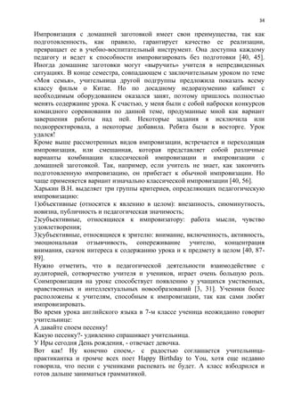 34
Импровизация с домашней заготовкой имеет свои преимущества, так как
подготовленность, как правило, гарантирует качество ее реализации,
превращает ее в учебно-воспитательный инструмент. Она доступна каждому
педагогу и ведет к способности импровизировать без подготовки [40, 45].
Иногда домашние заготовки могут «выручить» учителя в непредвиденных
ситуациях. В конце семестра, совпадающем с заключительным уроком по теме
«Моя семья», учительница другой подгруппы предложила показать всему
классу фильм о Китае. Но по досадному недоразумению кабинет с
необходимым оборудованием оказался занят, поэтому пришлось полностью
менять содержание урока. К счастью, у меня были с собой наброски конкурсов
командного соревнования по данной теме, продуманные мной как вариант
завершения работы над ней. Некоторые задания я исключила или
подкорректировала, а некоторые добавила. Ребята были в восторге. Урок
удался!
Кроме выше рассмотренных видов импровизации, встречается и переходящая
импровизация, или смешанная, которая представляет собой различные
варианты комбинации классической импровизации и импровизации с
домашней заготовкой. Так, например, если учитель не знает, как закончить
подготовленную импровизацию, он прибегает к обычной импровизации. Но
чаще применяется вариант изначально классической импровизации [40, 56].
Харькин В.Н. выделяет три группы критериев, определяющих педагогическую
импровизацию:
1)объективные (относятся к явлению в целом): внезапность, сиюминутность,
новизна, публичность и педагогическая значимость;
2)субъективные, относящиеся к импровизатору: работа мысли, чувство
удовлетворения;
3)субъективные, относящиеся к зрителю: внимание, включенность, активность,
эмоциональная отзывчивость, сопереживание учителю, концентрация
внимания, скачок интереса к содержанию урока и к предмету в целом [40, 87-
89].
Нужно отметить, что в педагогической деятельности взаимодействие с
аудиторией, сотворчество учителя и учеников, играет очень большую роль.
Соимпровизация на уроке способствует появлению у учащихся умственных,
нравственных и интеллектуальных новообразований [3, 31]. Ученики более
расположены к учителям, способным к импровизации, так как сами любят
импровизировать.
Во время урока английского языка в 7-м классе ученица неожиданно говорит
учительнице:
А давайте споем песенку!
Какую песенку?- удивленно спрашивает учительница.
У Иры сегодня День рождения, - отвечает девочка.
Вот как! Ну конечно споем,- с радостью соглашается учительница-
практикантка и громче всех поет Happy Birthday to You, хотя еще недавно
говорила, что песни с учениками распевать не будет. А класс взбодрился и
готов дальше заниматься грамматикой.
 