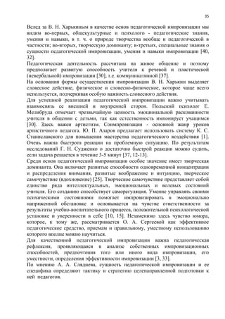 35
Вслед за В. Н. Харькиным в качестве основ педагогической импровизации мы
видим во-первых, общекультурные и психолого - педагогические знания,
умения и навыки, в т. ч. о природе творчества вообще и педагогической в
частности; во-вторых, творческую доминанту; в-третьих, специальные знания о
сущности педагогической импровизации, умения и навыки импровизации [40,
32].
Педагогическая деятельность рассчитана на живое общение и поэтому
предполагает развитую способность учителя к речевой и пластической
(невербальной) импровизации [30], т.е. коммуникативной [37].
На основании формы осуществления импровизации В. Н. Харькин выделяет
словесное действие, физическое и словесно-физическое, которое чаще всего
используется, подчеркивая особую важность словесного действия.
Для успешной реализации педагогической импровизации важно учитывать
взаимосвязь ее внешней и внутренней сторон. Польский психолог Е.
Мелибруда отмечает чрезвычайную ценность эмоциональной раскованности
учителя в общении с детьми, так как естественность импонирует учащимся
[30]. Здесь важен артистизм. Соимпровизация - основной жанр уроков
артистичного педагога. Ю. П. Азаров предлагает использовать систему К. С.
Станиславского для повышения мастерства педагогического воздействия [1].
Очень важна быстрота реакции на проблемную ситуацию. По результатам
исследований Г. Н. Судженко о достаточно быстрой реакции можно судить,
если задача решается в течение 3-5 минут [37, 12-13].
Среди основ педагогической импровизации особое значение имеет творческая
доминанта. Она включает развитые способности одновременной концентрации
и распределения внимания, развитые воображение и интуицию, творческое
самочувствие (вдохновение) [25]. Творческое самочувствие представляет собой
единство ряда интеллектуальных, эмоциональных и волевых состояний
учителя. Его созданию способствует саморегуляция. Умение управлять своими
психическими состояниями помогает импровизировать в эмоционально
напряженной обстановке и основывается на чувстве ответственности за
результаты учебно-воспитательного процесса, положительной психологической
установке и уверенности в себе [10, 15]. Незаменимо здесь чувство юмора,
которое, к тому же, рассматривается О. А. Сергеевой как эффективное
педагогическое средство, приемам и правильному, уместному использованию
которого вполне можно научиться.
Для качественной педагогической импровизации важна педагогическая
рефлексия, проявляющаяся в анализе собственных импровизационных
способностей, предпочтения того или иного вида импровизации, его
уместности, определения эффективности импровизации [3, 33].
По мнению А. А. Сляднева, сущность педагогической импровизации и ее
специфика определяют тактику и стратегию целенаправленной подготовки к
ней педагогов.
 