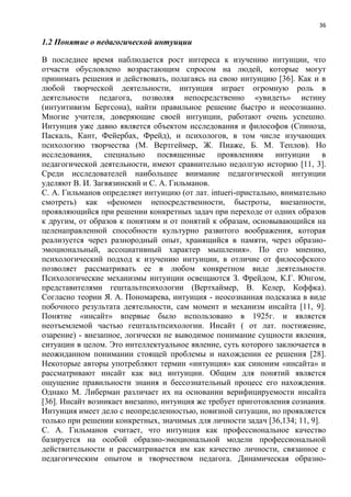 36
1.2 Понятие о педагогической интуиции
В последнее время наблюдается рост интереса к изучению интуиции, что
отчасти обусловлено возрастающим спросом на людей, которые могут
принимать решения и действовать, полагаясь на свою интуицию [36]. Как и в
любой творческой деятельности, интуиция играет огромную роль в
деятельности педагога, позволяя непосредственно «увидеть» истину
(интуитивизм Бергсона), найти правильное решение быстро и неосознанно.
Многие учителя, доверяющие своей интуиции, работают очень успешно.
Интуиция уже давно является объектом исследования и философов (Спиноза,
Паскаль, Кант, Фейербах, Фрейд), и психологов, в том числе изучающих
психологию творчества (М. Вертгеймер, Ж. Пиаже, Б. М. Теплов). Но
исследования, специально посвященные проявлениям интуиции в
педагогической деятельности, имеют сравнительно недолгую историю [11, 3].
Среди исследователей наибольшее внимание педагогической интуиции
уделяют В. И. Загвязинский и С. А. Гильманов.
С. А. Гильманов определяет интуицию (от лат. intueri-пристально, внимательно
смотреть) как «феномен непосредственности, быстроты, внезапности,
проявляющийся при решении конкретных задач при переходе от одних образов
к другим, от образов к понятиям и от понятий к образам, основывающийся на
целенаправленной способности культурно развитого воображения, которая
реализуется через разнородный опыт, хранящийся в памяти, через образно-
эмоциональный, ассоциативный характер мышления». По его мнению,
психологический подход к изучению интуиции, в отличие от философского
позволяет рассматривать ее в любом конкретном виде деятельности.
Психологические механизмы интуиции освещаются З. Фрейдом, К.Г. Юнгом,
представителями гештальтпсихологии (Вертхаймер, В. Келер, Коффка).
Согласно теории Я. А. Пономарева, интуиция - неосознанная подсказка в виде
побочного результата деятельности, сам момент и механизм инсайта [11, 9].
Понятие «инсайт» впервые было использовано в 1925г. и является
неотъемлемой частью гештальтпсихологии. Инсайт ( от лат. постижение,
озарение) - внезапное, логически не выводимое понимание сущности явления,
ситуации в целом. Это интеллектуальное явление, суть которого заключается в
неожиданном понимании стоящей проблемы и нахождении ее решения [28].
Некоторые авторы употребляют термин «интуиция» как синоним «инсайта» и
рассматривают инсайт как вид интуиции. Общим для понятий является
ощущение правильности знания и бессознательный процесс его нахождения.
Однако М. Либерман различает их на основании верифицируемости инсайта
[36]. Инсайт возникает внезапно, интуиция же требует приготовления сознания.
Интуиция имеет дело с неопределенностью, новизной ситуации, но проявляется
только при решении конкретных, значимых для личности задач [36,134; 11, 9].
С. А. Гильманов считает, что интуиция как профессиональное качество
базируется на особой образно-эмоциональной модели профессиональной
действительности и рассматривается им как качество личности, связанное с
педагогическим опытом и творчеством педагога. Динамическая образно-
 