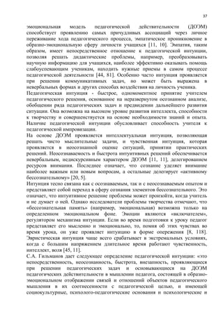 37
эмоциональная модель педагогической действительности (ДОЭМ)
способствует проявлению самых причудливых ассоциаций через личное
переживание хода педагогического процесса, эмпатическое проникновение в
образно-эмоциональную сферу личности учащихся [11, 10]. Эмпатия, таким
образом, имеет непосредственное отношение к педагогической интуиции,
позволяя решать дидактические проблемы, например, преобразовывать
научную информацию для учащихся, наиболее эффективно оказывать помощь
слабоуспевающим ученикам, находить нужные приемы в самом процессе
педагогической деятельности [44, 81]. Особенно часто интуиция проявляется
при решении коммуникативных задач, но может быть выражена в
невербальных формах и других способах воздействия на личность ученика.
Педагогическая интуиция - быстрое, одномоментное принятие учителем
педагогического решения, основанное на неразвернутом осознанном анализе,
обобщении ряда педагогических задач и предвидении дальнейшего развития
ситуации. Она возможна на высоком уровне развития интеллекта, способности
к творчеству и совершенствуется на основе необходимости знаний и опыта.
Наличие педагогической интуиции обусловливает способность учителя к
педагогической импровизации.
На основе ДОЭМ проявляется интеллектуальная интуиция, позволяющая
решать чисто мыслительные задачи, и чувственная интуиция, которая
проявляется в неосознанной оценке ситуаций, принятии практических
решений. Неосознаваемость и быстрота интуитивных решений обеспечивается
невербальным, недискурсивным характером ДОЭМ [11, 11], делегированием
ресурсов внимания. Последнее означает, что сознание уделяет внимание
наиболее важным или новым вопросам, а остальные делегирует «активному
бессознательному» [20, 5].
Интуиция тесно связана как с осознаваемым, так и с неосознаваемым опытом и
представляет собой переход в сферу сознания элементов бессознательного. Это
означает, что интуитивное решение проблемы может произойти, когда учитель
и не думает о ней. Однако исследователи проблемы творчества отмечают, что
«бессознательная память» (например, эмоциональная) возможна только на
определенном эмоциональном фоне. Эмоции являются «включателем»,
регулятором механизма интуиции. Если во время подготовки к уроку педагог
представляет его мысленно и эмоционально, то, помня об этих чувствах во
время урока, он уже проявляет интуицию в форме опережения [8, 118].
Эвристическая интуиция чаще всего срабатывает в экстремальных условиях,
когда с большим напряжением длительное время работают чувственность,
интеллект, воля [45, 11].
С.А. Гильманов дает следующее определение педагогической интуиции: «это
непосредственность, неосознанность, быстрота, внезапность, проявляющиеся
при решении педагогических задач и основывающиеся на ДОЭМ
педагогических действительности в мышлении педагога, состоящей в образно-
эмоциональном отображении связей и отношений объектов педагогического
мышления в их соотнесенности с педагогической целью, и имеющей
социокультурные, психолого-педагогические основания и психологические и
 