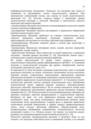 38
нейрофизиологические механизмы». Очевидно, что интуиция при таком ее
понимании не противоречит логике педагогического процесса. Она
противостоит субъективной логике, как одному из путей педагогического
мышления [11, 13]. Поэтому ставится вопрос о повышении уровня
педагогической интуиции у учителей. Интуиция в деятельности педагога
выполняет ряд важных функций:
·компенсаторная. Интуиция заключается в компенсировании недостатка знаний
и опыта, неполноты информации;
·регулирующая. Интуиция помогает регулировать в правильном направлении
решение педагогических задач;
·ориентирующая. Интуиция «работает» на главную педагогическую цель:
помогает предвидеть намеченные тенденции, опережать события,
прогнозировать последствия тех или иных действий и регулировать их;
·оптимизационная. Интуиция экономит время и усилия при подготовке и
проведении урока;
·интегративная. Происходит интеграция опыта, знаний, смутных ощущений,
воображения, логики, памяти;
·эвристическая. Интуиция - фаза творчества и способ творчества, а творческая
интуиция - высший уровень интуиции [7, 16]. Хаотические знания здесь -
потенциальные элементы будущего решения проблемы.
На основе представлений об уровне опыта педагога, развитости
педагогического мышления, уровне сформированности ДОЭМ С. А. Гильманов
выделяет в педагогической интуиции три уровня: эмпирический, опытно-
логический и научный (см. прил. 4.1).
В зависимости от роли интуиции в решении педагогических задач и ситуаций
выделяется несколько их видов: логические, интуитивные (нельзя вычленить
внешней логики), стереотипные, импульсивные, маргинальные (решения
обусловлены мотивами, не имеющими отношения к педагогическим целям).
К критериям правильности педагогических решений С. А. Гильманов относит
соответствие действий учителя основной педагогической цели, требованиям
педагогической науки, характер реакции учащихся, непосредственные
результаты действий, оригинальность. На их основе выделяется четыре вида
решений: правильное, оригинальное; правильное, вполне возможное; спорное;
неправильное [11, 14]. По результатам его исследований решения, имеющие все
признаки интуиции, довольно распространены в педагогической практике.
Интересен тот факт, что хотя правильные решения среди логических
встречаются чаще, чем среди интуитивных, оригинальные решения среди
интуитивных более распространены. Главную роль в принятии правильных
интуитивных решений принадлежит в первую очередь профессиональному
опыту, далее следуют зрительная образность, общекультурный опыт,
воспроизводящее воображение, импровизация, эмоциональность, богатство
ассоциаций, память и т.д. Отсюда следует, что именно эти качества следует
развивать для повышения уровня педагогической интуиции [11, 15].
Психологи признают индивидуальные различия в интуиции. Одни из них
считают, что интуиция свойственна всем в одинаковой степени, а по мнению
 