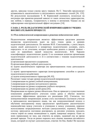 39
других, присуща только узкому кругу творцов. Но С. Эпистайн предполагает
независимость аналитического и интуитивного когнитивных стилей [36, 135].
По результатам исследования Т. В. Корниловой склонность полагаться на
интуицию при принятии решений зависит от таких личностных характеристик,
как любовь к порядку, толерантность к новому и автономия. Однако ею же
зафиксирован «инструментальный эффект интуиции» [14].
ГЛАВА 2. РОЛЬ ПЕДАГОГИЧЕСКОЙ ИМПРОВИЗАЦИИ В УЧЕБНО-
ВОСПИТАТЕЛЬНОМ ПРОЦЕССЕ
1.1 Роль педагогической импровизации в решении педагогических задач
Педагогическая импровизация является эффективным средством решения
множества педагогических задач на всех этапах урока и уровнях
педагогической деятельности. По мнению Ю.П. Сокольникова, « уметь видеть
задачи своей деятельности в конкретных педагогических условиях, уметь
определить то их сочетание, которое необходимо решить в данный момент -
одно из важнейших граней искусства воспитателя». В.Н. Харькин
классифицирует педагогические задачи 1) по основным аспектам организации
педагогической деятельности и 2) в соответствии с этапами педагогической
деятельности:
а) организация предметного содержания;
б) организация форм учебной деятельности;
в) задачи аналитического характера (на ориентационном этапе деятельности
учителя);
г) задачи проектировочного характера (конструирование способов и средств
педагогического воздействия);
д) задачи коммуникативного характера [40, 83].
Различают также четыре уровня педагогической импровизации:
1.импровизация на уровне учебной коммуникации;
2.импровизация на уровне методического приема;
3.импровизация на уровне содержания учебного материала;
4.импровизация на уровне целей урока [42].
Импровизация на первом уровне обязательна. Она не приводит к существенным
изменениям разработанного учителем плана урока и обычно является
достаточно эффективным средством его реализации [42]. Считается, что
коммуникативная импровизация должна стать постоянным спутником учителя
и преподавателя иностранного языка, так как коммуникативный подход к
обучению иностранному языку предполагает преобладание диалогического
взаимодействия между учителем и учениками и между учениками, широкое
использование нетрадиционных методов (дискуссионных, игровых). Именно
поэтому приходится постоянно реагировать на реплики учеников, находить
ответы порой на самые неожиданные и, порой, каверзные вопросы. Один из
моих первоклашек не знал, как ответить на вопрос, заданный ему во время
речевой зарядки. Тогда он решил поразить всех своими знаниями английского
языка, который он изучает дополнительно, ответив: Im fine, thanks! Но мальчик
 