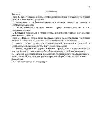 4
Содержание
Введение
Глава 1. Теоретические основы профессионально-педагогического творчества
учителя в современных условиях
1.1 Актуальность профессионально-педагогического творчества учителя в
современных условиях
1.2 Психолого-педагогические основы профессионально-педагогического
творчества учителя
1.3 Критерии, показатели и уровни профессионально-творческой деятельности
современного учителя
Глава 2. Процесс организации профессионально-педагогического творчества
учителя в современных условиях общеобразовательных заведений
2.1 Анализ опыта профессионально-творческой деятельности учителей в
современных общеобразовательных учебных заведениях
2.2 Задачи, содержание, формы и методы профессионально-педагогической
деятельности учителя среднего общеобразовательного учебного заведения
2.3 Условия, способствующие повышению эффективности профессионально-
педагогической деятельности учителя средней общеобразовательной школы
Заключение
Список использованной литературы
 