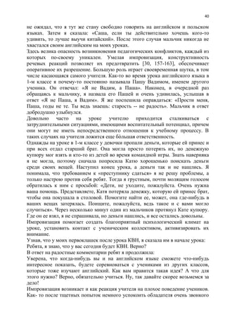 40
не ожидал, что я тут же стану свободно говорить на английском и польском
языках. Затем я сказала: «Саша, если ты действительно хочешь кого-то
удивить, то лучше выучи китайский». После этого случая мальчик никогда не
хвастался своим английским на моих уроках.
Здесь велика опасность возникновения педагогических конфликтов, каждый из
которых по-своему уникален. Умелая импровизация, конструктивность
речевых реакций позволяет их предотвратить [30, 157-163], обеспечивает
оперативное их разрешение. Большую роль играет своевременная шутка, в том
числе касающаяся самого учителя. Как-то во время урока английского языка в
1-м классе я почему-то постоянно называла Пашу Вадимом, именем другого
ученика. Он отвечал: «Я не Вадим, а Паша». Наконец, в очередной раз
обращаясь к мальчику, я назвала его Пашей и очень удивилась, услышав в
ответ «Я не Паша, я Вадим». Я же поспешила оправдаться: «Прости меня,
Паша, годы не те. Ты ведь знаешь: старость -- не радость». Мальчик в ответ
добродушно улыбнулся.
Довольно часто на уроке учителю приходится сталкиваться с
затруднительными ситуациями, имеющими воспитательный потенциал, причем
они могут не иметь непосредственного отношения к учебному процессу. В
таких случаях на учителя ложится еще бòльшая ответственность.
Однажды на уроке в 1-м классе у девочки пропали деньги, которые ей принес и
при всех отдал старший брат. Она могла просто потерять их, но денежную
купюру мог взять и кто-то из детей во время командной игры. Знать наверняка
я не могла, поэтому сначала попросила Катю хорошенько поискать деньги
среди своих вещей. Наступил конец урока, а деньги так и не нашлись. Я
понимала, что требованием к «преступнику сдаться» я не решу проблемы, а
только настрою против себя ребят. Тогда я грустным, почти молящим голосом
обратилась к ним с просьбой: «Дети, не уходите, пожалуйста. Очень нужна
ваша помощь. Представляете, Катя потеряла денежку, которую ей принес брат,
чтобы она покушала в столовой. Помогите найти ее, может, она где-нибудь в
ваших вещах затерялась. Поищите, пожалуйста, ведь такое и с вами могло
случиться». Через несколько минут один из мальчиков протянул Кате купюру.
Где он ее взял, я не спрашивала, но деньги нашлись, и все остались довольны.
Импровизация помогает создать благоприятный психологический климат на
уроке, установить контакт с ученическим коллективом, активизировать их
внимание.
Узнав, что у моих первоклашек после урока КВН, я сказала им в начале урока:
Ребята, я знаю, что у вас сегодня будет КВН. Верно?
В ответ на радостные комментарии ребят я продолжила:
Уверена, что когда-нибудь вы и на английском языке сможете что-нибудь
интересное показать, будете соревноваться с учениками из других классов,
которые тоже изучают английский. Как вам нравится такая идея? А что для
этого нужно? Верно, обязательно учиться. Ну, так давайте скорее возьмемся за
дело!
Импровизация возникает и как реакция учителя на плохое поведение учеников.
Как- то после тщетных попыток немного успокоить обладателя очень звонкого
 