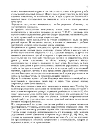 41
голоса, мешающего вести урок в 1-м классе я сказала ему: «Андрюша, у тебя
очень звонкий, красивый голосок. Может, к следующему занятию ты разучишь
и споешь нам песенку на английском языке. У тебя получится». Мальчик был
польщен таким предложением, но отказался от него и на некоторое время
присмирел.
Лирические отступления используются, чтобы разрядить обстановку, но
злоупотреблять ими нельзя.
В процессе преподавании иностранного языка очень часто возникает
необходимость в приведении примеров из жизни [7, 65-67]. Например, если
изучается тема «Путешествие», учителю следует рассказать ученикам об одном
из своих путешествий, используя новую лексику.
Импровизация часто используется на уроках иностранного языка на этапе
речевой зарядки. В инициации диалога, в частности связанного с учебным
материалом, учителю очень помогает знание учащихся.
Импровизация на уровне методического приема предполагает конкретизацию
разработанного проекта урока, изменение приема работы в соответствии с
учебно-воспитательной ситуацией [45, 17]. Однажды незадолго до урока мне
позвонила учительница другой подгруппы и попросила провести урок со всем
классом, так как она плохо себя чувствовала. Времени на корректировку плана
урока у меня, естественно, не было, поэтому пришлось быстро
сориентироваться и вносить изменения по ходу урока. Во-первых, не было
полного совпадения в ранее выполненных учениками упражнениях, поэтому
чтобы не повторяться в одной из групп и в то же время пройти весь нужный
материал, выровнять группы, я сама придумывала упражнения для отработки
лексики. Во-вторых, некоторые запланированные мной игры и упражнения и их
форма не были рассчитаны на большое количество учеников.
Нужно было менять приемы работы. Например, вместо фронтальной работы с
конструкцией я предложила детям игру в парах. Урок удался: лексику
закрепили, и детям было интересно.
На уроке иностранного языка часто выполняются задания типа Warming Up,
например ролевая игра, основанная на спонтанных и проблемных ситуациях и
сочетающая одновременно речевую, игровую и учебную деятельность [9]. Она
может использоваться на любом этапе урока (например, для заполнения пауз), а
принимать в ней участие могут все ученики. Больших импровизационных
умений требует от учителя осуществление проектной методики, интенсивного
обучения иностранным языкам.
Под импровизацией на уровне содержания учебного материала понимается
трансформация, уточнение, дополнение, корректировка содержания урока [45].
Так, при возникновении у учащихся трудностей в понимании нового материала
учитель может изменить последовательность его изложения либо заменить
дедуктивный способ объяснения материала индуктивным [7, 65]. Видя, что
ученики не понимают правил употребления частицы «?», учитель предлагает
им проанализировать несколько предложений с конструкциями, которые он
переводит, и вывести эти правила самим.
 