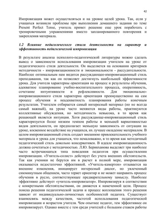 42
Импровизация может осуществляться и на уровне целей урока. Так, если у
учащихся возникли проблемы при выполнении домашнего задания по теме
Present Perfect Tense, учитель примет решение еще урок поработать с
тренировочными упражнениями вместо запланированного повторения и
закрепления материала.
1.2 Влияние педагогического стиля деятельности на характер и
эффективность педагогической импровизации
В результате анализа психолого-педагогической литературы можно сделать
вывод о зависимости использования импровизации учителем на уроке от
педагогического стиля деятельности. Он выделяется на основании критериев
методичности - импровизационности и эмоциональности - рассудительности.
Наиболее оптимальным нам видится рассуждающее-импровизационный стиль
преподавания, так как он позволяет достигнуть наибольшей эффективности
урока. Для учителя характерны ориентация на процесс и результаты обучения,
адекватное планирование учебно-воспитательного процесса, оперативность,
сочетание интуитивности и рефлексивности. Для эмоционально-
импровизационного стиля характерна ориентация преимущественно на сам
процесс обучения и неадекватность планирования работы конечным
результатам. Учителем отбирается самый интересный материал (но не всегда
самый важный), на уроке часто меняются виды работы, практикуются
коллективные обсуждения, но методичность невысока, в то время как
решающей является интуиция. Хотя рассуждающе-импровизационный стиль
характеризуется более низким темпом работы и меньшей вариативностью
видов деятельности, он предполагает меньшую зависимость от ситуации на
уроке, косвенное воздействие на учащихся, их лучшее овладение материалом. В
целом импровизационный стиль создает внешнюю привлекательность учебного
материала и урока для учащихся, что немаловажно, в то время как методичный
педагогический стиль довольно консервативен. В идеале импровизационность
должна сочетаться с методичностью. Л.Ю. Берикханова выделяет три наиболее
часто встречающихся типа поведения педагогов при осуществлении
импровизации. «Учитель-солист» действует без учета внешних обстоятельств.
Так как ученики не берутся им в расчет в полной мере, импровизация
оказывается недостаточно эффективной. «Учитель-камертон» отзывается на
внешние изменения, инициирует интересный диалог, но увлеченный
сиюминутным общением, часто теряет ориентир и не может направить процесс
обучения в русло, соответствующее предварительному замыслу. Наиболее
эффективно действует «учитель-импровизатор». Импровизируя в соответствии
с конкретными обстоятельствами, он движется к намеченной цели. Процесс
поиска решения педагогической задачи и процесс воплощения этого решения
зависят от индивидуально-личностных особенностей педагога. Существует
взаимосвязь между качеством, частотой использования педагогической
импровизации и возрастом учителя. Чем опытнее педагог, тем эффективнее он
импровизирует. Однако вместе с тем среди учителей с большим стажем работы
 