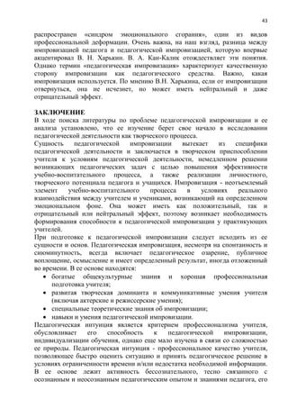 43
распространен «синдром эмоционального сгорания», один из видов
профессиональной деформации. Очень важна, на наш взгляд, разница между
импровизацией педагога и педагогической импровизацией, которую впервые
акцентировал В. Н. Харькин. В. А. Кан-Калик отождествляет эти понятия.
Однако термин «педагогическая импровизация» характеризует качественную
сторону импровизации как педагогического средства. Важно, какая
импровизация используется. По мнению В.Н. Харькина, если от импровизации
отвернуться, она не исчезнет, но может иметь нейтральный и даже
отрицательный эффект.
ЗАКЛЮЧЕНИЕ
В ходе поиска литературы по проблеме педагогической импровизации и ее
анализа установлено, что ее изучение берет свое начало в исследовании
педагогической деятельности как творческого процесса.
Сущность педагогической импровизации вытекает из специфики
педагогической деятельности и заключается в творческом приспособлении
учителя к условиям педагогической деятельности, немедленном решении
возникающих педагогических задач с целью повышения эффективности
учебно-воспитательного процесса, а также реализации личностного,
творческого потенциала педагога и учащихся. Импровизация - неотъемлемый
элемент учебно-воспитательного процесса в условиях реального
взаимодействия между учителем и учениками, возникающий на определенном
эмоциональном фоне. Она может иметь как положительный, так и
отрицательный или нейтральный эффект, поэтому возникает необходимость
формирования способности к педагогической импровизации у практикующих
учителей.
При подготовке к педагогической импровизации следует исходить из ее
сущности и основ. Педагогическая импровизация, несмотря на спонтанность и
сиюминутность, всегда включает педагогическое озарение, публичное
воплощение, осмысление и имеет определенный результат, иногда отложенный
во времени. В ее основе находятся:
 богатые общекультурные знания и хорошая профессиональная
подготовка учителя;
 развитая творческая доминанта и коммуникативные умения учителя
(включая актерские и режиссерские умения);
 специальные теоретические знания об импровизации;
 навыки и умения педагогической импровизации.
Педагогическая интуиция является критерием профессионализма учителя,
обусловливает его способность к педагогической импровизации,
индивидуализации обучения, однако еще мало изучена в связи со сложностью
ее природы. Педагогическая интуиция - профессиональное качество учителя,
позволяющее быстро оценить ситуацию и принять педагогическое решение в
условиях ограниченности времени и/или недостатка необходимой информации.
В ее основе лежит активность бессознательного, тесно связанного с
осознанным и неосознанным педагогическим опытом и знаниями педагога, его
 