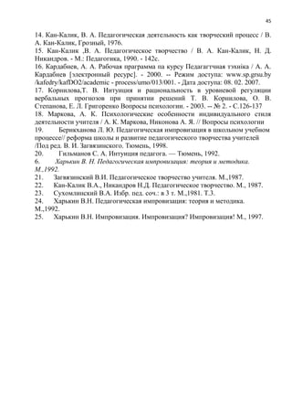 45
14. Кан-Калик, В. А. Педагогическая деятельность как творческий процесс / В.
А. Кан-Калик, Грозный, 1976.
15. Кан-Калик ,В. А. Педагогическое творчество / В. А. Кан-Калик, Н. Д.
Никандров. - М.: Педагогика, 1990. - 142с.
16. Кардабнев, А. А. Рабочая праграмма па курсу Педагагтчная тэхніка / А. А.
Кардабнев [электронный ресурс]. - 2000. -- Режим доступа: www.sp.grsu.by
/kafedry/kafDO2/academic - process/umo/013/001. - Дата доступа: 08. 02. 2007.
17. Корнилова,Т. В. Интуиция и рациональность в уровневой регуляции
вербальных прогнозов при принятии решений Т. В. Корнилова, О. В.
Степанова, Е. Л. Григоренко Вопросы психологии. - 2003. -- № 2. - С.126-137
18. Маркова, А. К. Психологические особенности индивидуального стиля
деятельности учителя / А. К. Маркова, Никонова А. Я. // Вопросы психологии
19. Берикханова Л. Ю. Педагогическая импровизация в школьном учебном
процессе// реформа школы и развитие педагогического творчества учителей
/Под ред. В. И. Загвязинского. Тюмень, 1998.
20. Гильманов С. А. Интуиция педагога. — Тюмень, 1992.
6. Харькин В. Н. Педагогическая импровизация: теория и методика.
М.,1992.
21. Загвязинский В.И. Педагогическое творчество учителя. М.,1987.
22. Кан-Калик В.А., Никандров Н.Д. Педагогическое творчество. М., 1987.
23. Сухомлинский В.А. Избр. пед. соч.: в 3 т. М.,1981. Т.3.
24. Харькин В.Н. Педагогическая импровизация: теория и методика.
М.,1992.
25. Харькин В.Н. Импровизация. Импровизация? Импровизация! М., 1997.
 