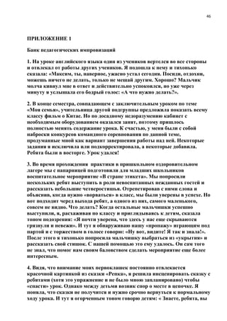 46
ПРИЛОЖЕНИЕ 1
Банк педагогических импровизаций
1. На уроке английского языка один из учеников вертелся во все стороны
и отвлекал от работы других учеников. Я подошла к нему и тихонько
сказала: «Максим, ты, наверное, ужасно устал сегодня. Посиди, отдохни,
можешь ничего не делать, только не мешай другим. Хорошо? Мальчик
молча кивнул мне в ответ и действительно успокоился, но уже через
минуту я услышала его бодрый голос: «А что нужно делать?».
2. В конце семестра, совпадающем с заключительным уроком по теме
«Моя семья», учительница другой подгруппы предложила показать всему
классу фильм о Китае. Но по досадному недоразумению кабинет с
необходимым оборудованием оказался занят, поэтому пришлось
полностью менять содержание урока. К счастью, у меня были с собой
наброски конкурсов командного соревнования по данной теме,
продуманные мной как вариант завершения работы над ней. Некоторые
задания я исключила или подкорректировала, а некоторые добавила.
Ребята были в восторге. Урок удался!
3. Во время прохождения практики в пришкольном оздоровительном
лагере мы с напарницей подготовили для младших школьников
воспитательное мероприятие «В стране этикета». Мы попросили
нескольких ребят выступить в роли невоспитанных нежданных гостей и
рассказать небольшие четверостишья. Отрепетировав с ними слова и
объяснив, когда нужно «ворваться» в класс, мы были уверены в успехе. Но
вот подходит черед выхода ребят, а одного из них, самого маленького,
совсем не видно. Что делать? Когда остальные мальчишки успешно
выступили, я, расхаживая по классу и приглядываясь к детям, сказала
тоном подозрения: «Я почти уверена, что здесь у нас еще скрываются
грязнули и невежи». И тут я обнаруживаю нашу «пропажу» играющим под
партой и с торжеством в голосе говорю: «Ну вот, видите! Я так и знала!».
После этого я тихонько попросила мальчишку выбраться из «укрытия» и
рассказать свой стишок. С нашей помощью это ему удалось. Он сам того
не знал, что помог нам своим баловством сделать мероприятие еще более
интересным.
4. Видя, что внимание моих первоклашек постоянно отвлекается
красочной картинкой из сказки «Репка», я решила инсценировать сказку с
ребятами (хотя это упражнение и не было мною запланировано) чтобы
«спасти» урок. Однако между детьми возник спор о месте в цепочке. Я
поняла, что сказки не получится и нужно срочно вернуться к нормальному
ходу урока. И тут я огорченным тоном говорю детям: « Знаете, ребята, вы
 