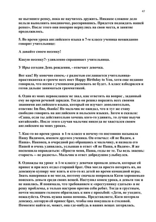 47
не вытяните репку, пока не научитесь дружить. Никакое сложное дело
нельзя выполнить поодиночке, рассорившись. Придется подождать нашей
репке». После этого они покорно вернулись на свои места, и занятие
продолжилось.
5. Во время урока английского языка в 7-м классе ученица неожиданно
говорит учительнице:
А давайте споем песенку!
Какую песенку?- удивленно спрашивает учительница.
У Иры сегодня День рождения, - отвечает девочка.
Вот как! Ну конечно споем,- с радостью соглашается учительница-
практикантка и громче всех поет Happy Birthday to You, хотя еще недавно
говорила, что песни с учениками распевать не будет. А класс взбодрился и
готов дальше заниматься грамматикой.
6. Один из моих первоклашек не знал, как ответить на вопрос , заданный
ему во время речевой зарядки. Тогда он решил поразить всех своими
знаниями английского языка, который он изучает дополнительно,
ответив: Im fine, thanks! Но мальчик не ожидал, что я тут же стану
свободно говорить на английском и польском языках. Затем я сказала:
«Саша, если ты действительно хочешь кого-то удивить, то лучше выучи
китайский». После этого случая мальчик никогда не хвастался своим
английским на моих уроках.
7. Как-то во время урока в 1-м классе я почему-то постоянно называла
Пашу Вадимом, именем другого ученика. Он отвечал: «Я не Вадим, а
Паша». Наконец, в очередной раз обращаясь к мальчику, я назвала его
Пашей и очень удивилась, услышав в ответ «Я не Паша, я Вадим». Я же
поспешила оправдаться: «Прости меня, Паша, годы не те. Ты ведь знаешь:
старость -- не радость». Мальчик в ответ добродушно улыбнулся.
8. Однажды на уроке в 1-м классе у девочки пропали деньги, которые ей
принес и при всех отдал старший брат. Она могла просто потерять их, но
денежную купюру мог взять и кто-то из детей во время командной игры.
Знать наверняка я не могла, поэтому сначала попросила Катю хорошенько
поискать деньги среди своих вещей. Наступил конец урока, а деньги так и
не нашлись. Я понимала, что требованием к «преступнику сдаться» я не
решу проблемы, а только настрою против себя ребят. Тогда я грустным,
почти молящим голосом обратилась к ним с просьбой: «Дети, не уходите,
пожалуйста. Очень нужна ваша помощь. Представляете, Катя потеряла
денежку, которую ей принес брат, чтобы она покушала в столовой.
Помогите найти ее, может, она где-нибудь в ваших вещах затерялась.
 