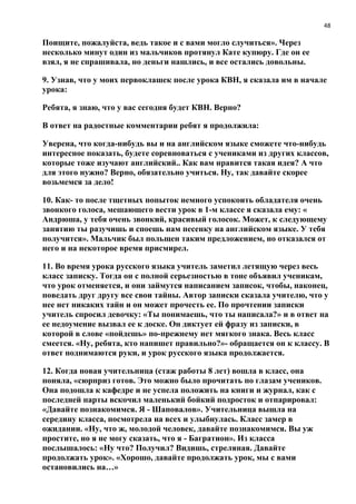 48
Поищите, пожалуйста, ведь такое и с вами могло случиться». Через
несколько минут один из мальчиков протянул Кате купюру. Где он ее
взял, я не спрашивала, но деньги нашлись, и все остались довольны.
9. Узнав, что у моих первоклашек после урока КВН, я сказала им в начале
урока:
Ребята, я знаю, что у вас сегодня будет КВН. Верно?
В ответ на радостные комментарии ребят я продолжила:
Уверена, что когда-нибудь вы и на английском языке сможете что-нибудь
интересное показать, будете соревноваться с учениками из других классов,
которые тоже изучают английский.. Как вам нравится такая идея? А что
для этого нужно? Верно, обязательно учиться. Ну, так давайте скорее
возьмемся за дело!
10. Как- то после тщетных попыток немного успокоить обладателя очень
звонкого голоса, мешающего вести урок в 1-м классе я сказала ему: «
Андрюша, у тебя очень звонкий, красивый голосок. Может, к следующему
занятию ты разучишь и споешь нам песенку на английском языке. У тебя
получится». Мальчик был польщен таким предложением, но отказался от
него и на некоторое время присмирел.
11. Во время урока русского языка учитель заметил летящую через весь
класс записку. Тогда он с полной серьезностью в тоне объявил ученикам,
что урок отменяется, и они займутся написанием записок, чтобы, наконец,
поведать друг другу все свои тайны. Автор записки сказала учителю, что у
нее нет никаких тайн и он может прочесть ее. По прочтении записки
учитель спросил девочку: «Ты понимаешь, что ты написала?» и в ответ на
ее недоумение вызвал ее к доске. Он диктует ей фразу из записки, в
которой в слове «пойдешь» по-прежнему нет мягкого знака. Весь класс
смеется. «Ну, ребята, кто напишет правильно?»- обращается он к классу. В
ответ поднимаются руки, и урок русского языка продолжается.
12. Когда новая учительница (стаж работы 8 лет) вошла в класс, она
поняла, «сюрприз готов. Это можно было прочитать по глазам учеников.
Она подошла к кафедре и не успела положить на книги и журнал, как с
последней парты вскочил маленький бойкий подросток и отпарировал:
«Давайте познакомимся. Я - Шаповалов». Учительница вышла на
середину класса, посмотрела на всех и улыбнулась. Класс замер в
ожидании. «Ну, что ж, молодой человек, давайте познакомимся. Вы уж
простите, но я не могу сказать, что я - Багратион». Из класса
послышалось: «Ну что? Получил? Видишь, стреляная. Давайте
продолжать урок». «Хорошо, давайте продолжать урок, мы с вами
остановились на…»
 