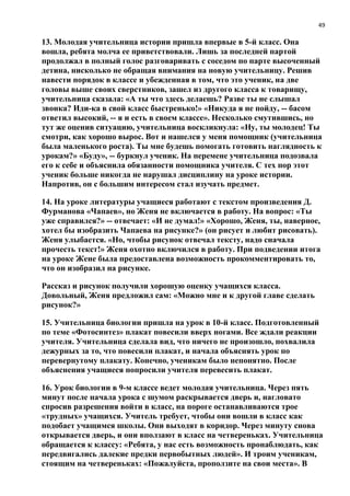 49
13. Молодая учительница истории пришла впервые в 5-й класс. Она
вошла, ребята молча ее приветствовали. Лишь за последней партой
продолжал в полный голос разговаривать с соседом по парте высоченный
детина, нисколько не обращая внимания на новую учительницу. Решив
навести порядок в классе и убежденная в том, что это ученик, на две
головы выше своих сверстников, зашел из другого класса к товарищу,
учительница сказала: «А ты что здесь делаешь? Разве ты не слышал
звонка? Иди-ка в свой класс быстренько!» «Никуда я не пойду, -- басом
ответил высокий, -- я и есть в своем классе». Несколько смутившись, но
тут же оценив ситуацию, учительница воскликнула: «Ну, ты молодец! Ты
смотри, как хорошо вырос. Вот и нашелся у меня помощник (учительница
была маленького роста). Ты мне будешь помогать готовить наглядность к
урокам?» «Буду», -- буркнул ученик. На перемене учительница подозвала
его к себе и объяснила обязанности помощника учителя. С тех пор этот
ученик больше никогда не нарушал дисциплину на уроке истории.
Напротив, он с большим интересом стал изучать предмет.
14. На уроке литературы учащиеся работают с текстом произведения Д.
Фурманова «Чапаев», но Женя не включается в работу. На вопрос: «Ты
уже справился?» -- отвечает: «И не думал!» «Хорошо, Женя, ты, наверное,
хотел бы изобразить Чапаева на рисунке?» (он рисует и любит рисовать).
Женя улыбается. «Но, чтобы рисунок отвечал тексту, надо сначала
прочесть текст!» Женя охотно включился в работу. При подведении итога
на уроке Жене была предоставлена возможность прокомментировать то,
что он изобразил на рисунке.
Рассказ и рисунок получили хорошую оценку учащихся класса.
Довольный, Женя предложил сам: «Можно мне и к другой главе сделать
рисунок?»
15. Учительница биологии пришла на урок в 10-й класс. Подготовленный
по теме «Фотосинтез» плакат повесили вверх ногами. Все ждали реакции
учителя. Учительница сделала вид, что ничего не произошло, похвалила
дежурных за то, что повесили плакат, и начала объяснять урок по
перевернутому плакату. Конечно, ученикам было непонятно. После
объяснения учащиеся попросили учителя перевесить плакат.
16. Урок биологии в 9-м классе ведет молодая учительница. Через пять
минут после начала урока с шумом раскрывается дверь и, нагловато
спросив разрешения войти в класс, на пороге останавливаются трое
«трудных» учащихся. Учитель требует, чтобы они вошли в класс как
подобает учащимся школы. Они выходят в коридор. Через минуту снова
открывается дверь, и они вползают в класс на четвереньках. Учительница
обращается к классу: «Ребята, у нас есть возможность пронаблюдать, как
передвигались далекие предки первобытных людей». И троим ученикам,
стоящим на четвереньках: «Пожалуйста, проползите на свои места». В
 