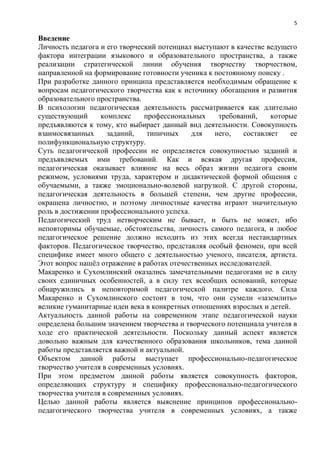 5
Введение
Личность педагога и его творческий потенциал выступают в качестве ведущего
фактора интеграции языкового и образовательного пространства, а также
реализации стратегической линии обучения творчеству творчеством,
направленной на формирование готовности ученика к постоянному поиску .
При разработке данного принципа представляется необходимым обращение к
вопросам педагогического творчества как к источнику обогащения и развития
образовательного пространства.
В психологии педагогическая деятельность рассматривается как длительно
существующий комплекс профессиональных требований, которые
предъявляются к тому, кто выбирает данный вид деятельности. Совокупность
взаимосвязанных заданий, типичных для него, составляет ее
пoлифyнкциoнaльную структуру.
Суть педагогической профессии не определяется совокупностью заданий и
предъявляемых ими требований. Как и всякая другая профессия,
педагогическая оказывает влияние на весь образ жизни педагога своим
режимом, условиями труда, характером и дидактической формой общения с
обучаемыми, а также эмоционально-волевой нагрузкой. С другой стороны,
педагогическая деятельность в большей степени, чем другие профессии,
окрашена личностно, и поэтому личностные качества играют значительную
роль в достижении профессионального успеха.
Педагогический труд нетворческим не бывает, и быть не может, ибо
неповторимы обучаемые, обстоятельства, личность самого педагога, и любое
педагогическое решение должно исходить из этих всегда нестандартных
факторов. Педагогическое творчество, представляя особый феномен, при всей
специфике имеет много общего с деятельностью ученого, писателя, артиста.
Этот вопрос нашѐл отражение в работах отечественных исследователей.
Макаренко и Сухомлинский оказались замечательными педагогами не в силу
своих единичных особенностей, а в силу тех всеобщих оснований, которые
обнаружились в неповторимой педагогической палитре каждого. Сила
Макаренко и Сухомлинского состоит в том, что они сумели «заземлить»
великие гуманитарные идеи века в конкретных отношениях взрослых и детей.
Актуальность данной работы на современном этапе педагогической науки
определена большим значением творчества и творческого потенциала учителя в
ходе его практической деятельности. Поскольку данный аспект является
довольно важным для качественного образования школьников, тема данной
работы представляется важной и актуальной.
Объектом данной работы выступает профессионально-педагогическое
творчество учителя в современных условиях.
При этом предметом данной работы является совокупность факторов,
определяющих структуру и специфику профессионально-педагогического
творчества учителя в современных условиях.
Целью данной работы является выяснение принципов профессионально-
педагогического творчества учителя в современных условиях, а также
 