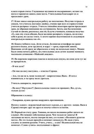 50
классе взрыв смеха. Смущенные шутники не выдерживают, встают на
ноги и торопятся занять свои места. Учительница благодарит их и
продолжает урок.
17. Класс писал контрольную работу по математике. Получив тетрадь и
увидев, что учитель поставил двойку, ученик при всех и в присутствии
учителя разорвал тетрадь. Учитель спокойно некоторое время продолжает
урок, не обращая внимания на случившееся. Затем, как бы вспомнив
случай из жизни, рассказал, как он, будучи учеником, однажды получил
«2», как ему стало обидно, было желание разорвать тетрадь, но он взял
себя в руки, не сделал этого. А затем хорошо подготовился и следующую
контрольную написал на «4».
18. Конец учебного года. Дети устали. Деловитая атмосфера на уроке
русского языка, дети трудятся, и вдруг -- гроза, короткий ливень.
Внимание детей сразу же обратилось к окну на несколько минут. Можно
было снова начать работу, но учительница дала детям задание написать
маленькое сочинение «Майский дождик».
19. На перемене короткая схватка в несколько секунд, но сами дети тут же
ее прекратили.
- В чем дело?
- Он мне на ногу наступил, -- ответил Сережа.
- Ага, это же не я, меня толкнули! - запротестовал Вася. - Я хотел
извиниться, а ты сразу полез драться.
Учитель напористо, энергично:
- На ногу? Наступил?! Джентельмены такого не прощают. Все, дуэль,
только дуэль!
Обращение к классу:
- Товарищи, нужно срочно вооружить противников.
Потом у одного - игрушечный пистолет в руках, а у другого - веник. Вася и
Сережа смотрят друг на друга и хохочут вместе со всеми.
20. Первый по счету урок. Тишина, но около половины ребят ничего не
слышат. Им мешают собственные руки. Чем только не заняты! Я
застываю на месте, молча смотрю на них, а в голове: «Положите руки на
место». Но это только просьба и поможет ненадолго. Их надо учить
следить за своими руками. Учить, учить… а как? Недовольный вид не
помогает. Слово «учить» подталкивает к фразе:
 